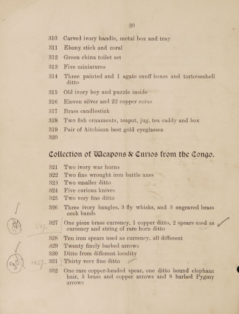 310 dll 312 313 314 315 316 317 318 319 320 2.0) Carved ivory handle, metal box and tray Ebony stick and coral Green china toilet set Five miniatures Three painted and 1 agate snuff boxes and tortoiseshell ditto Old ivory boy and puzzle inside Eleven silver and 22 copper coins Brass candlestick Two fish ornaments, teapot, jug, tea caddy and box Pair of Aitchison best gold eyeglasses o21 322 323 324 325 326 327 329 330 3382 T'wo ivory war horns Two fine wrought iron battle axes ~. Two smaller ditto | Five curious knives T'wo very fine ditto Three ivory bangles, 3 fly whisks, and 3 engraved brass neck bands One piece brass currency, 1 copper ditto, 2 spears used as Ps currency and string of rare horn ditto - Ten iron spears used as currency, all different ’wenty finely barbed arrows Ditto from different locality oo One rare copper-headed spear, one ditto bound elephant hair, 5 brass and copper arrows and 8 barbed Pygmy arrows . |