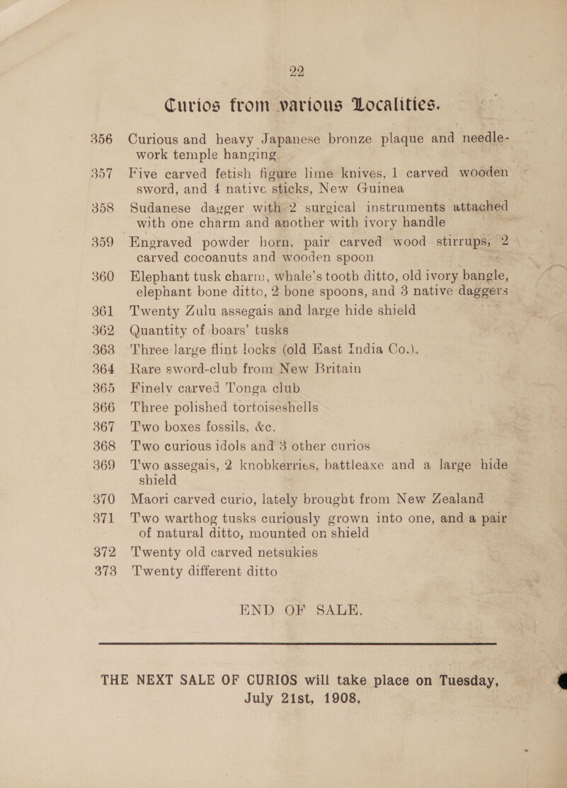 357 358 309 360 361 362 363 564 365 366 367 368 369 370 3v1 372 373 29 Curios from various Localities. work temple hanging Five carved fetish figure lime knives, 1 carved wooden sword, and 4 native sticks, New Guinea Sudanese dayger with 2 surgical instruments attached with one charm and another with ivory handle . Engraved powder horn, pair carved wood enn 2 carved cocoanuts and wooden spoon Elephant tusk charm, whale’s tooth ditto, old ivory baa elephant bone ditto, 2 bone spoons, and 3 native daggers Twenty Zulu assegais and large hide shield Quantity of boars’ tusks Three large flint locks (old Hast India Co.). Rare sword-club from New Britain Finely carved Tonga club Three polished tortoiseshells Two boxes fossils, &amp;c. Two curious idols and 3 other curios T'wo assegais, 2 knobkerries, battleaxe and a large hide shield Maori carved curio, lately brought from New Zealand Two warthog tusks curiously grown into one, and a pair of natural ditto, mounted on shield ‘T'wenty old carved netsukies Twenty different ditto END OF SALE. July 21st, 1908,