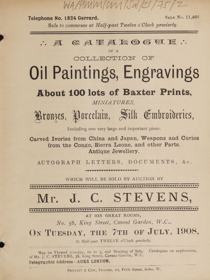  4 eo Up, f = f 4 : i Telephone No. 1824 Gerrard. Sate No. 11,466 Sale to commence at Half-past Twelve o Clock precisely.   . A GAM Ae © CE .. OF A Oil Paintings, Engravings About 100 lots of Baxter Prints, MINIATURES, Prowes, Porcelam, Silk Embroivderies, Including one very large and important piece. Carved Ivories from China and Japan, Weapons and Curios from the Congo, Sierra Leone, and other Parts. Antique Jewellery. AUTOGRAPH LETTERS, DOCUMENTS, &amp;c.  WHICH WILL BE SOLD BY AUCTION BY sss ETT TST TTsTsTeTeTeecwTewTeeTwe GOSSOCSCSSSSSOSHSSSOSSSSSOPS HOGS PSSSGS SS SSSOS SSS GHGS HGSPSHGOHSGHHSOSSOCVOHS HOH SHPO H OH OCS mee od. GC. STEVENS, SSSSOSSHSOS SHSSSSSCHSFOSCHSSHOCSSHSSHDHSSHSSSSHOSSGOOSOHSOSHOOSHVOOD AT HIS GREAT ROOMS, No. 38, King Street, Covent Garden, W.C., On TUESDAY, THE 7TH OF JULY, 1908, At Half-past TWELVE o’Clock precisely.  SVOSSSSOSSSVSCSSOSSOSOSOSCSG    May be Viewed Monday, 10 to 5, and Morning of Sale. Catalogues on application, of Mr. J. C. STEVENS, 38, King Street, Covent Garden, W.C. Telegraphie Address— AUKS LONDON. ee   ane PetTtTirT &amp; Cox, Printers, 23, Frith Street, Soho, W.