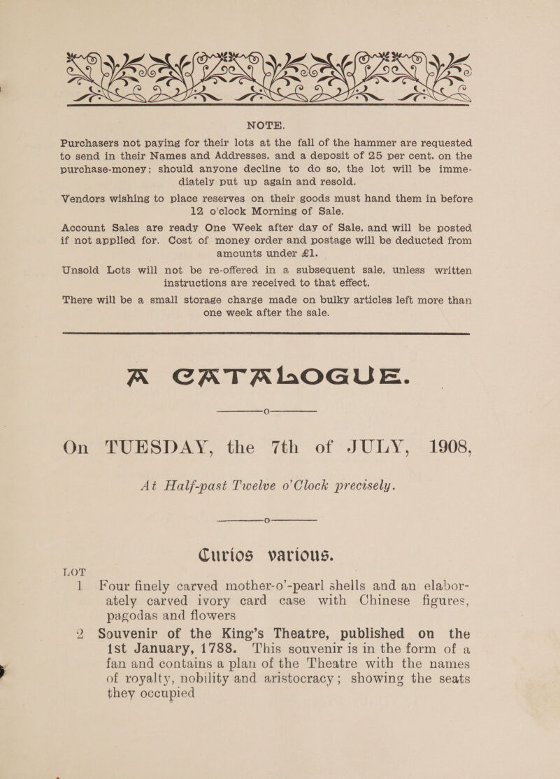  Purchasers not paying for their lots at the fall of the hammer are requested to send in their Names and Addresses, and a deposit of 25 per cent. on the purchase-money: should anyone decline to do so, the lot will be imme- diately put up again and resold. Vendors wishing to place reserves on their goods must hand them in before 12 o’clock Morning of Sale. Account Sales are ready One Week after day of Sale, and will be posted if not applied for. Cost of money order and postage will be deducted from amounts under £1. — Unsold Lots will not be re-offered in a subsequent sale, unless written instructions are received to that effect. There will be a small storage charge made on bulky articles left more than one week after the sale.  A CATALOGUE. On TUESDAY, the 7th of JULY, 1908, At Half-past Twelve o’Clock precisely. Curios various. LOT 1 Four finely carved mother-o’-pearl shells and an elabor- ately carved ivory card case with Chinese figures, pagodas and flowers 2 Souvenir of the King’s Theatre, published on the ist January, 1788. This souvenir is in the form of a fan and contains a plan of the Theatre with the names of royalty, nobility and aristocracy; showing the seats they occupied