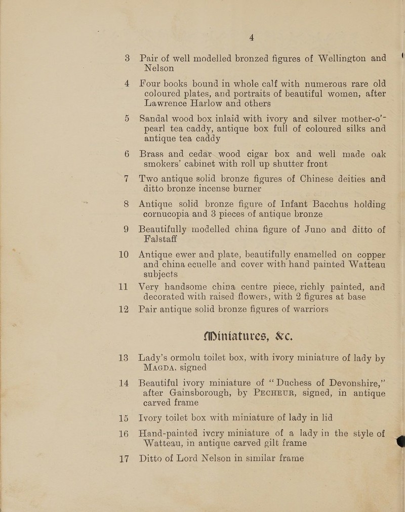 10 et 12 13 4 Pair of well modelled bronzed figures of Wellington anc Nelson Four books bound in whole calf with numerous rare old coloured plates, and portraits of beautiful women, aftex Lawrence Harlow and others Sandal wood box inlaid with ivory and silver mother-o- pearl tea caddy, antique box full of coloured silks and antique tea caddy Brass and cedar wood cigar box and well made oak smokers’ cabinet with roll up shutter front Two antique solid bronze figures of Chinese deities and ditto bronze incense burner Antique solid bronze figure of Infant Bacchus holding: cornucopia and 3 pieces of antique bronze Beautifully modelled china figure of Juno and ditto of Falstaff Antique ewer and plate, beautifully enamelled on coppeu and china ecuelle and cover with hand painted Watteau subjects Very handsome china centre piece, aay painted, and decorated with raised flowers, with 2 figures at base Pair antique solid bronze figures of warriors Miniatures, Kc. Lady’s ormolu toilet box, with ivory miniature of lady by MaGDA, signed | Beautiful ivory miniature of ‘“‘ Duchess of Devonshire,’’ after Gainsborough, by PECHEUR, signed, in antique carved frame Ivory toilet box with miniature of lady in lid Hand-painted ivory miniature of a lady in the style ey Watteau, in antique carved gilt frame Ditto of Lord Nelson in similar frame 