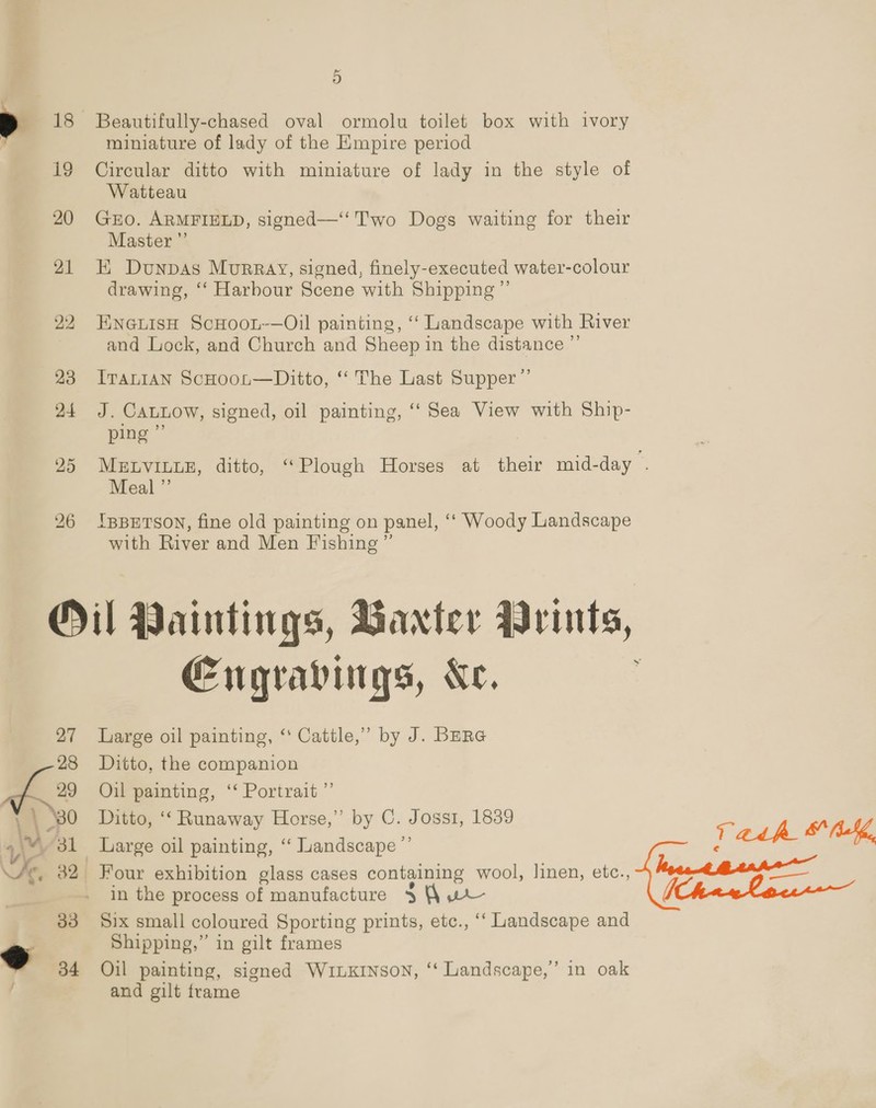 ) 18 Beautifully-chased oval ormolu toilet box with ivory miniature of lady of the Empire period 19 Circular ditto with miniature of lady in the style of Watteau 20 GEO. ARMFIELD, signed—‘ Two Dogs waiting for their Master ”’ 21 KEK Dunpas Murray, signed, finely-executed water-colour drawing, ‘“‘ Harbour Scene with Shipping ”’ 22 HneuisH ScHoot-—Oil painting, “ Landscape with River and Lock, and Church and Sheep in the distance ”’ 23 Iranian ScHoot—Ditto, “ The Last Supper ”’ 24 J. CALLOW, signed, oil painting, ‘‘ Sea View with Ship- ping i) 25 MELVILLE, ditto, “Plough Horses at their mid-day . Meal ” 26 IppEtsoy, fine old painting on panel, ‘“‘ Woody Landscape with River and Men Fishing ” Oil Paintings, Baxter Arints, Engravings, Ke. 27 Large oil painting, ‘‘ Cattle,’ by J. Bara 28 Ditto, the companion L 2» Oil painting, ‘ Portrait ”’ | | 80 Ditto, “Runaway Horse,” by C. Joss1, 1839 “31 Large oil painting, “ Landscape ”’ fe. 32 Four exhibition glass cases cont taining wool, linen, etc., in the process of manufacture $ (\ we 33 Six small coloured Sporting prints, etc., ‘‘ Landscape and , Shipping,” in gilt frames y 34 Oil painting, signed WILKINsON, ‘‘ Landscape,’ in oak and gilt frame