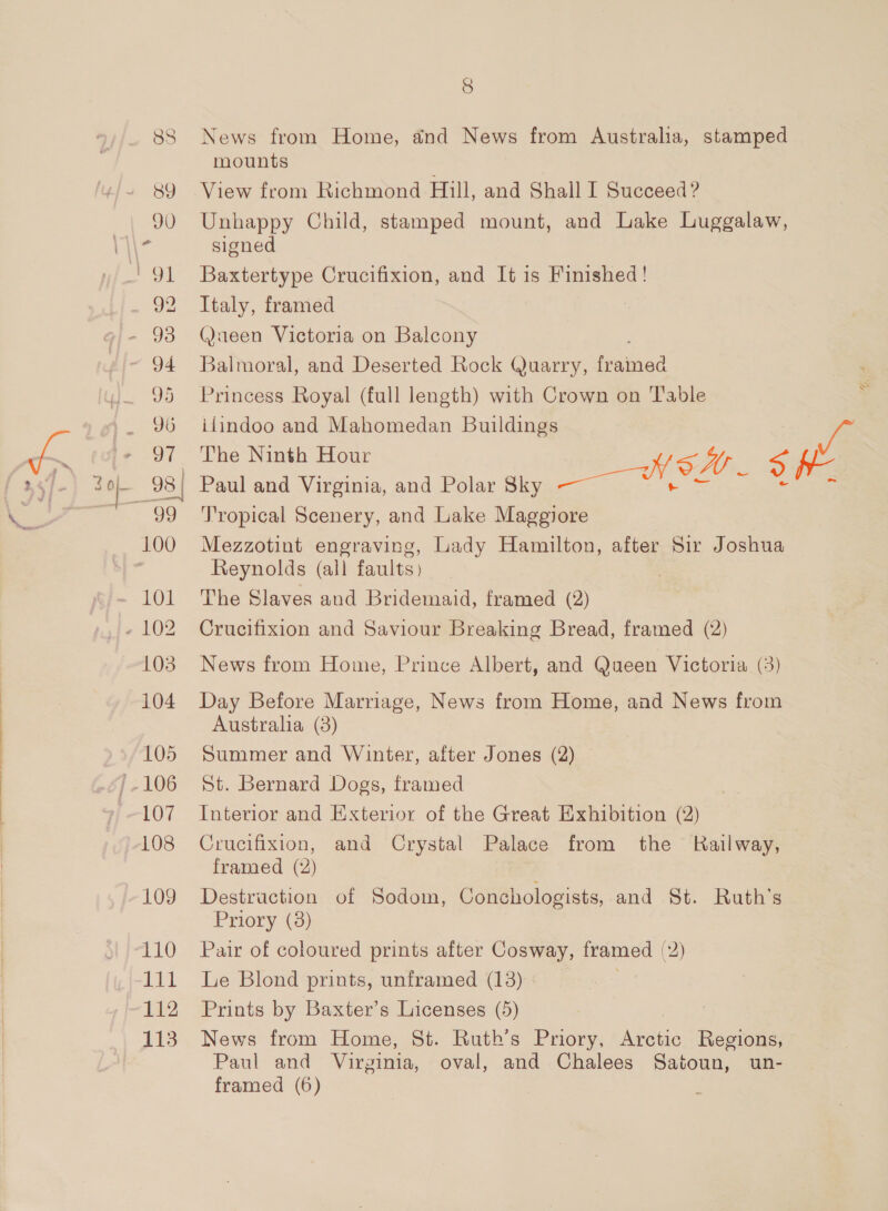 83 ey) 100 101 103 104 105 107 108 109 110 1il 112 113 8 News from Home, and News from Australia, stamped mounts View from Richmond Hill, and Shall I Succeed ? Unhappy Child, stamped mount, and Lake Luggalaw, signed Baxtertype Crucifixion, and It is Finished ! Italy, framed @aeen Victoria on Balcony Balmoral, and Deserted Rock Quarry, oaliaind Princess Royal (full length) with Crown on Table ifindoo and Mahomedan Buildings ie The Ninth Hour | Paul and Virginia, and Polar Sky aes oH a 2 i Tropical Scenery, and Lake Maggiore Mezzotint engraving, Lady Hamilton, after Sir Joshua Reynolds (all faults) The Slaves aud Bridemaid, framed (2) Crucifixion and Saviour Breaking Bread, framed (2) News from Home, Prince Albert, and Queen Victoria (3) Day Before Marriage, News from Home, and News from Australia (3) Summer and Winter, after Jones (2) St. Bernard Dogs, framed Interior and Exterior of the Great Exhibition (2) Crucifixion, and Crystal Palace from the Kailway, framed (2) Destruction of Sodom, Conchologists, and St. . Ruta Priory (8) Pair of coloured prints after Cosway, framed (2) Le Blond prints, unframed (13) Prints by Baxter’s Licenses (5) News from Home, St. Ruth’s Priory, Arctic Regions, Paul and Virginia, oval, and Chalees Satoun, un-