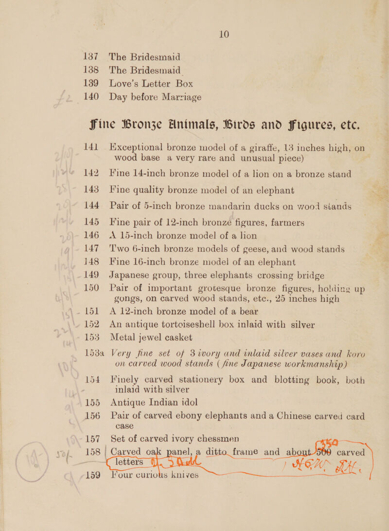 137 138 139 140 10 The Bridesmaid The Bridesmaid. Love’s Letter Box Day before Marriage 141 142 143 144 145 146 147 148 149 150 151 152 1ds 153a 154 155 156 157 159 Kixceptional bronze model of # giraffe, 13 inches high, on wood base a very rare and unusual piece) Hine 14-inch bronze model of a lion on a bronze stand Fine quality bronze model of an elephant Pair of 5-inch bronze mandarin ducks on wood stands Fine pair of 12-inch bronze figures, farmers A. 15-inch bronze model of a lion ''wo 6-inch bronze models of geese, and wood stands Fine 16-inch bronze model of an elephant Japanese group, three elephants crossing bridge Pair of important grotesque bronze figures, holding up gongs, on carved wood stands, etc., 25 inches high A 12-inch bronze model of a bear An antique tortoiseshell box inlaid with silver Metal jewel casket Very fine set of 3iwory and wmlaid silver vases and koro on carved wood stands ( fine Japanese workmanship) Finely carved stationery box and blotting book, both inlaid with silver | Antique Indian idol Pair of carved ebony elephants and a Chinese carved card case Set of carved ivory chessmen ditto frame and ab carved SOA FH panel, a      Four curious knives