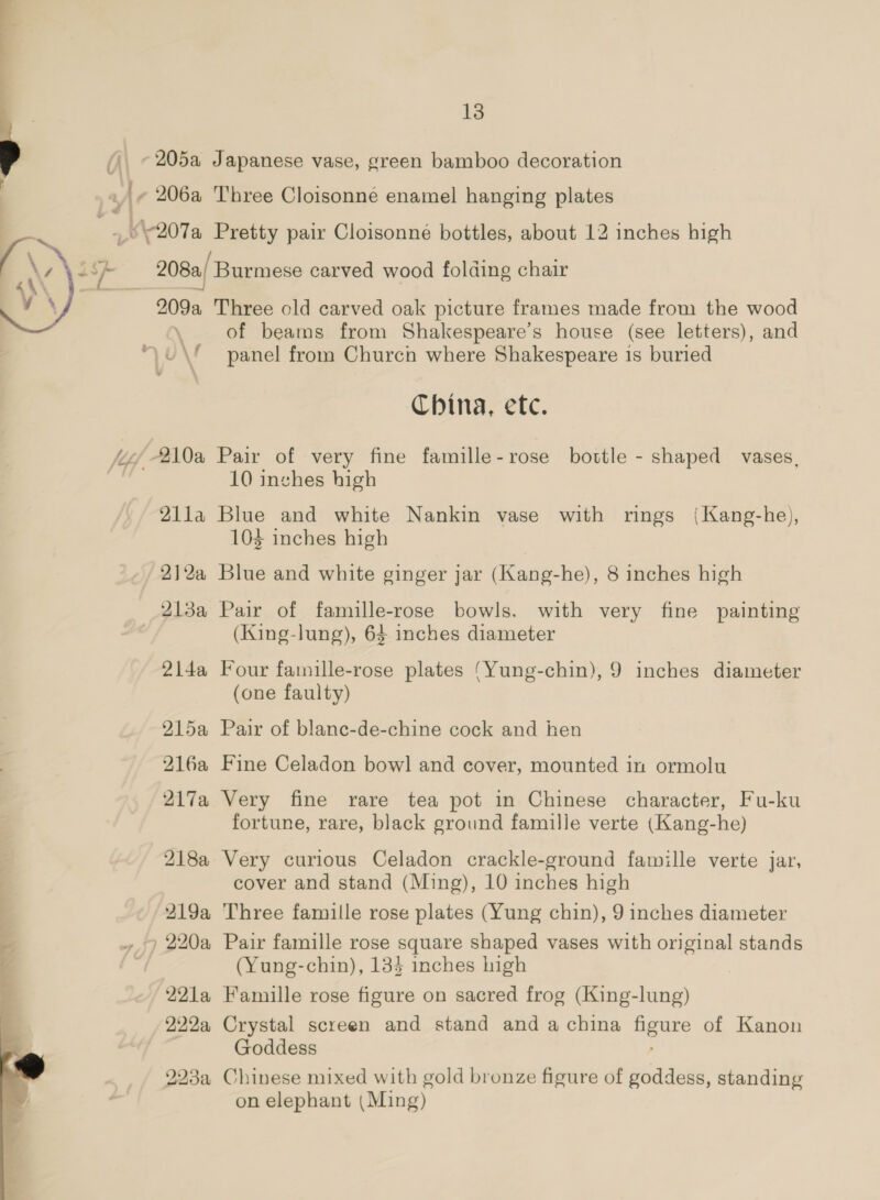 -205a r 206a “V207a ‘i ___ 209a 210a Zila 2,1 2a, 213a 214a 915a 216a 217a 218a I19a By) 220a OO LG 22a, Q23a 13 Japanese vase, green bamboo decoration Three Cloisonne enamel hanging plates ga pair Cloisonne bottles, about 12 inches high ‘Burmese carved wood folding chair Three old carved oak picture frames made from the wood of beams from Shakespeare’s house (see letters), and panel from Church where Shakespeare is buried China, efc. Pair of very fine famille-rose bottle - shaped vases, 10 inches high Blue and white Nankin vase with rings (Kang-he), 103 inches high Blue and white ginger jar (Kang-he), 8 inches high Pair of famille-rose bowls. with very fine painting (King-lung), 64 inches diameter Four fatnille-rose plates ‘Yung-chin), 9 inches diameter (one faulty) Pair of blane-de-chine cock and hen Fine Celadon bow] and cover, mounted in ormolu Very fine rare tea pot in Chinese character, Fu-ku fortune, rare, black ground famille verte (Kang-he) Very curious Celadon crackle-ground famille verte jar, cover and stand (Ming), 10 inches high Three famille rose plates (Yung chin), 9 inches diameter Pair famille rose square shaped vases with original stands (Yung-chin), 134 inches high Famille rose figure on sacred frog (King-lung) Crystal screen and stand and a china fe of Kanon Goddess Chinese mixed with gold bronze figure of goddess, standing on elephant (Ming)