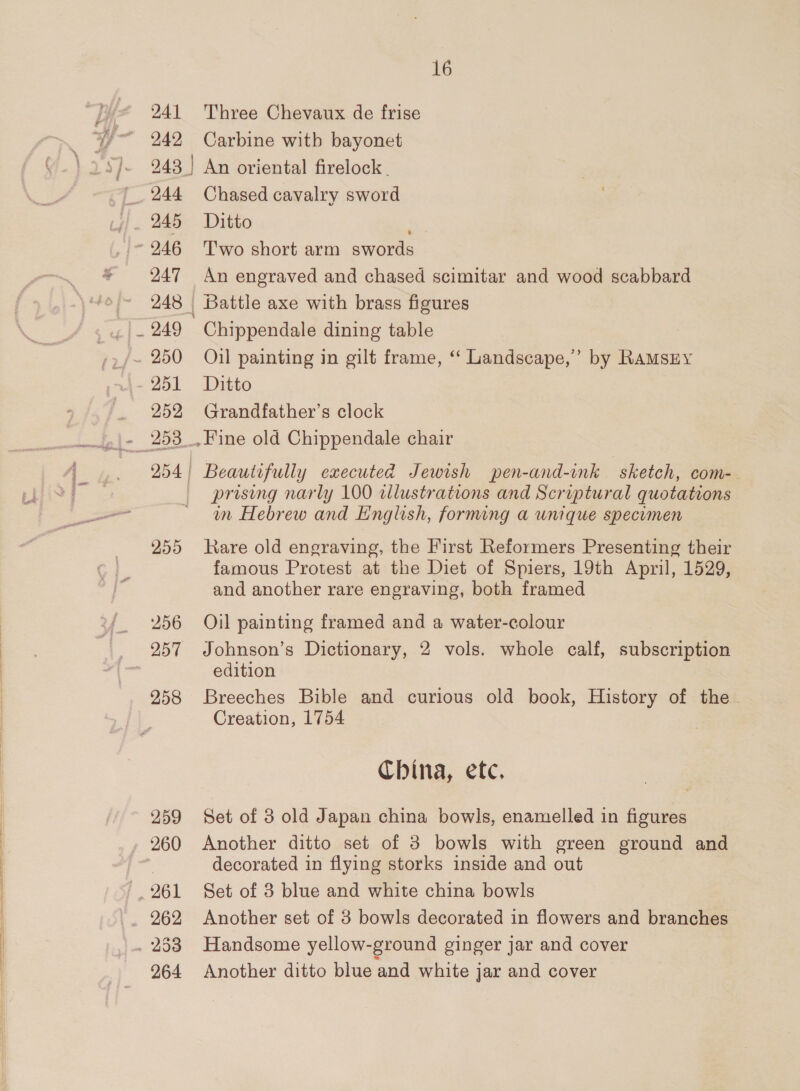 241 242 16 Three Chevaux de frise Carbine witb bayonet 245 247 249 251 252 255 256 257 258 259 260 , 261 . 253 264 Chased cavalry sword Ditto ] T'wo short arm swords An engraved and chased scimitar and wood scabbard Battle axe with brass figures Chippendale dining table Oil painting in gilt frame, “ Landscape,” by RaMsEy Ditto Grandfather’s clock Fine old Chippendale chair Beautifully executed Jewish pen-and-ink sketch, com- prising narly 100 alustrations and Scriptural quotations in Hebrew and English, forming a unique specomen Rare old engraving, the First Reformers Presenting their famous Protest at the Diet of Spiers, 19th April, 1529, and another rare engraving, both framed Oil painting framed and a water-colour Johnson’s Dictionary, 2 vols. whole calf, subscription edition Breeches Bible and curious old book, History of the Creation, 1754 China, etc, Set of 3 old Japan china bowls, enamelled in figures Another ditto set of 3 bowls with green ground and decorated in flying storks inside and out Set of 3 blue and white china bowls Another set of 3 bowls decorated in flowers and branches Handsome yellow-ground ginger jar and cover Another ditto blue and white jar and cover