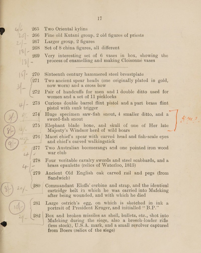 265 Two Oriental kylins 267 Larger group, 2 figures ¥69 Very interesting set of 6 vases in box, showing the  now worn) and a cross bow  273 Curious double barrel flint pistol and a part brass flint _ pistol with sunk trigger 274 Huge specimen saw-fish snout, 4 smaller ditto, and a . sword-fish snout 275 Elephant blade bone, and skull of one of Her late Majesty’s Windsor herd of wild boars 276 | Maori chief’s spear with carved head and fish-scale eyes - and chief’s carved walkingstick Sandwich) cartridge belt in which he was carried into Mafeking after being wounded, and with which he died 281 Large ostrich’s egg, on which is sketched in ink a portrait of President Kruger, and initialled “‘ B.P.” 282 | | Box and broken missiles as shell, bullets, etc., shot into | Mafeking during the siege, eo a breech- leaden ride ~ (less stock), U.S.A. mark, and a small revolver captured from Boers (relics of the siege)