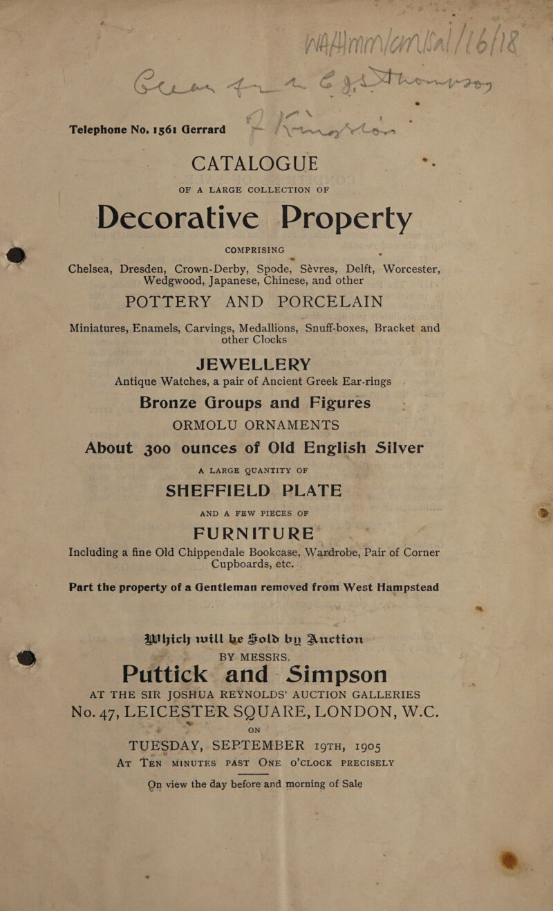 wat Ba: A }- Tt 3 Telephone No. 1561 Gerrard ys \ ey 7 mY, ‘5 CATALOGUE a OF A LARGE COLLECTION OF Decorative Property COMPRISING Chelsea, Dresden, Crown- Derby, Gye Sévres, Delft, Mee Wedgwood, Japanese, Chinese, and other BOLLERY. AND: PORCELAIN Miniatures, Enamels, Carvings, Medallions, Snufisboxes, Bracket and other Clocks JEWELLERY Antique Watches, a pair of Ancient Greek Ear-rings Bronze Groups and Figures ORMOLU ORNAMENTS About 300 ounces of Old English Silver A LARGE QUANTITY OF SHEFFIELD PLATE AND A FEW PIECES OF FURNITURE Including a fine Old Chippendale Bookcase, Wardrobe, Pair of Corner Cupboards, etc. Part the property of a Gentleman removed from West Hampstead bich will ke Sold by Auction | BY MESSRS. Puttick and Simpson AT THE SIR JOSHUA REYNOLDS’ AUCTION GALLERIES No. 47, LEICESTER SQUARE, LONDON, W.C. ON TUESDAY, SEPTEMBER 19TH, 1905 AT TEN. MINUTES PAST ONE O’CLOCK PRECISELY  Qn view the day before and morning of Sale