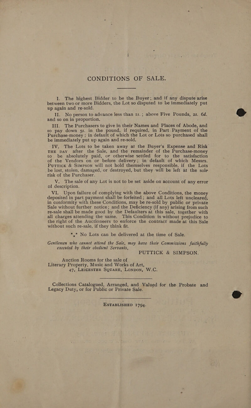 CONDITIONS OF SALE. I. The highest Bidder to be the Buyer; and if any dispute arise between two or more Bidders, the Lot so disputed to be immediately put up again and re-sold. II. No person to advance less than 1s.; above Five Pounds, 2s. 6d. and so on in proportion. xe tid III. The Purchasers to give in their Names and Places of Abode, and to pay down 5s. in the pound, if required, in Part. Payment of the . Purchase-money ; in default of which the Lot or Lots so purchased shall be immediately put up again and re-sold. -IV. The Lots to be taken away at the Buyer’s Expense and Risk THE DAY after the Sale, and the remainder of the Purchase-money to be absolutely paid, or otherwise settled for to the satisfaction of the Vendors on or before delivery; in default of which Messrs. Puttick &amp; Simpson will not hold themselves responsible, if the Lots _be lost, stolen, damaged, or destroyed, but they will be left at the sole risk of the Purchaser. V. The sale of any Lot is not to be set aside on account of any error of description. VI. Upon failure of complying with the above Conditions, the money deposited in part payment shall be forfeited ; and all Lots left uncleared, in conformity with these Conditions, may be re-sold by public or private Sale without further notice; and the Deficiency (if any) arising from such re-sale shall be made good by the Defaulters at this sale, together with all charges attending the same. This Condition is without prejudice to the right of the Auctioneers to enforce the contract made at this Sale without such re-sale, if they think fit. *.* No Lots can be delivered at the time of Sale. Gentlemen who cannot attend the Sale, may have theiy Commissions faithfully executed by theiy obedient Servants, PUTTICK &amp; SIMPSON. Auction Rooms for the sale of Literary Property, Music and Works of Art, 47, LEICESTER SQUARE, LoNpon, W.C. Collections Catalogued, Arranged, and Valued for the. Probate and Legacy Duty, or for Public or Private Sale. ESTABLISHED 1794.