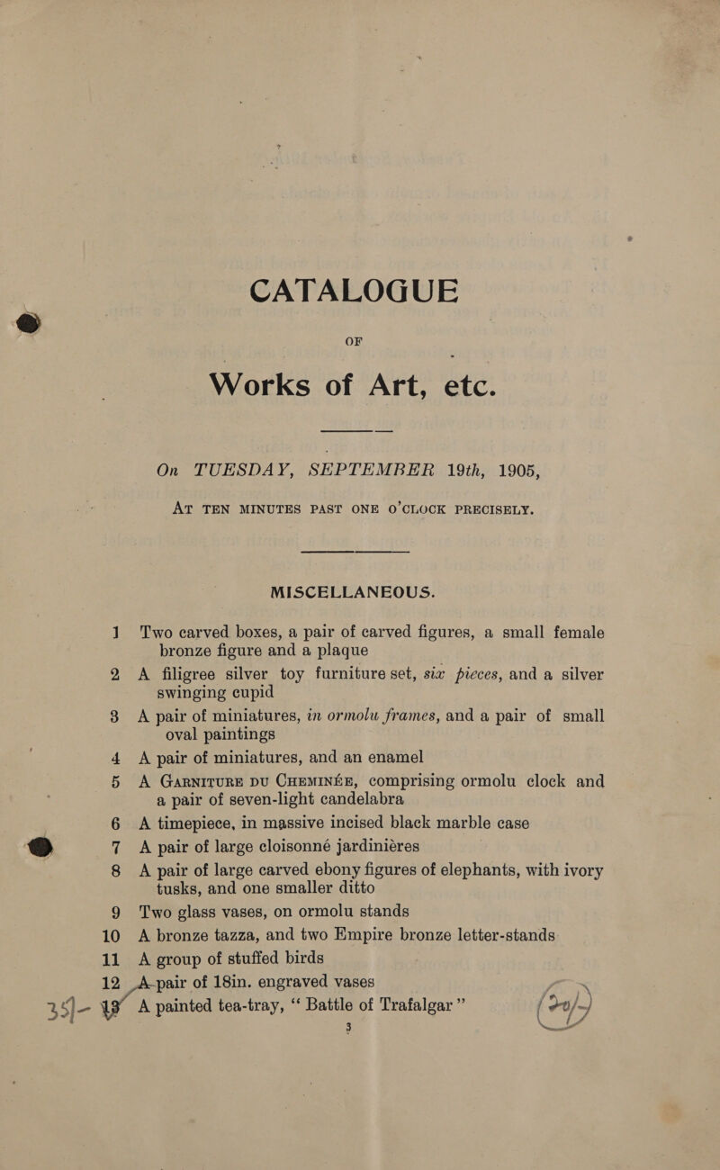 CATALOGUE OF Works of Art, etc. On TUESDAY, SEPTEMBER 19th, 1905, AT TEN MINUTES PAST ONE O'CLOCK PRECISELY. MISCELLANEOUS. 1. Two carved boxes, a pair of carved figures, a small female bronze figure and a plaque 2 A filigree silver toy furniture set, sia pieces, and a silver swinging cupid 38 A pair of miniatures, in ormolu frames, and a pair of small oval paintings 4 &lt;A pair of miniatures, and an enamel 5 A GaARNITURE DU CHEMINEE, comprising ormolu clock and a pair of seven-light candelabra | 6 A timepiece, in massive incised black marble case @ 7 A pair of large cloisonné jardiniéres 3 8 A pair of large carved ebony figures of elephants, with ivory tusks, and one smaller ditto 9 Two glass vases, on ormolu stands 10 A bronze tazza, and two Empire bronze letter-stands. 11 A group of stuffed birds 12 pair of 18in. engraved vases anno~x 35]- a painted tea-tray, ‘‘ Battle of Trafalgar ” { -0/~)