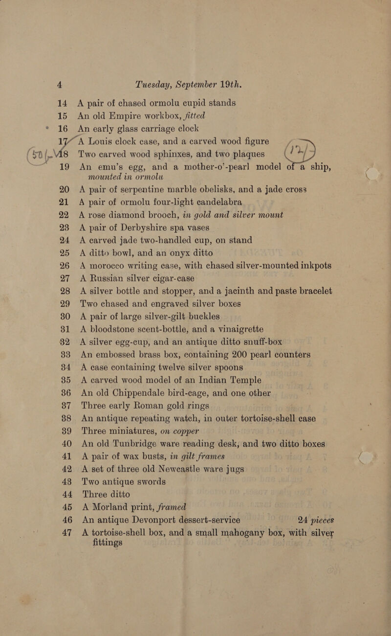 = 14 15 16 19 20 21 22 23 24 25 26 27 28 29 30 31 82 33 34 35 36 37 38 39 40 41 42 43 44 45 46 47 A pair of chased ormolu cupid stands An old Empire workbox, fitted An early glass carriage clock  Two carved wood sphinxes, and two plaques An emu’s egg, and a mother-o’ peat) model of a ship, mounted in ormolu A pair of serpentine marble obelisks, and a jade cross A pair of ormolu four-lght candelabra A rose diamond brooch, in gold and silver mount A pair of Derbyshire spa vases A carved jade two-handled cup, on stand A ditto bowl, and an onyx ditto A morocco writing case, with chased silver-mounted inkpots A Russian silver cigar-case A silver bottle and stopper, and a jacinth and paste bracelet A pair of large silver-gilt buckles A bloodstone scent-bottle, and a vinaigrette A silver egg-cup, and an antique ditto snuff-box An embossed brass box, containing 200 pearl counters A case containing twelve silver spoons A carved wood model of an Indian Temple An old Chippendale bird-cage, and one other Three early Roman gold rings An antique repeating watch, in outer tortoise-shell case Three miniatures, on copper An old Tunbridge ware reading desk, and two ditto boxes A pair of wax busts, wn gilt frames A set of three old Newcastle ware jugs Two antique swords Three ditto A Morland print, framed | An antique Devonport dessert-service 24 pieces A tortoise-shell box, and a small mahogany box, with silver fittings