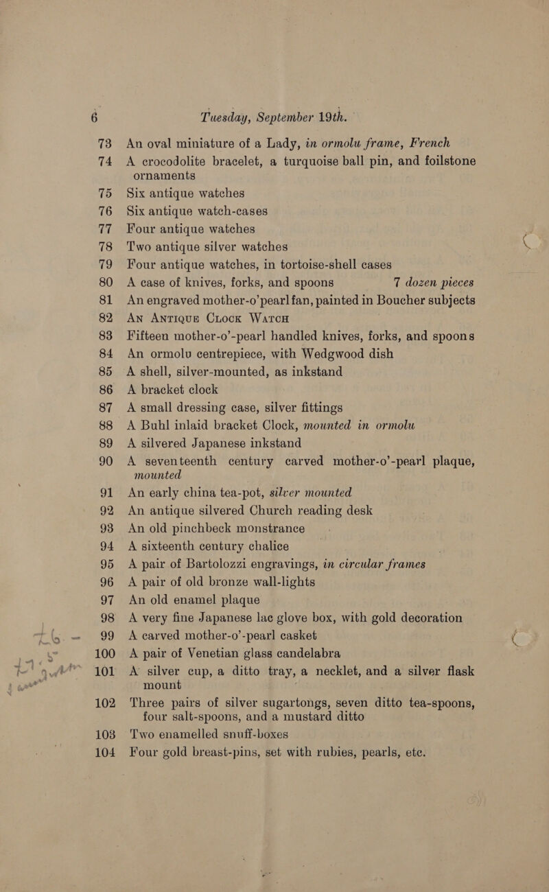 100 101 102 103 104 Tuesday, September 19th. An oval miniature of a Lady, in ormolu frame, French A crocodolite bracelet, a turquoise ball pin, and foilstone ornaments Six antique watches Six antique watch-cases Four antique watches Two antique silver watches A case of knives, forks, and spoons 7 dozen pieces An engraved mother-o’ pearl fan, painted in Boucher subjects An ANTIQUE CLock WatcH Fifteen mother-o’-pearl handled knives, forks, and spoons An ormolu centrepiece, with Wedgwood dish A shell, silver-mounted, as inkstand A bracket clock A small dressing case, silver fittings A silvered Japanese inkstand A seventeenth century carved mother-o’-pearl plaque, mounted An early china tea-pot, silver mounted An antique silvered Church reading desk An old pinchbeck monstrance A sixteenth century chalice A pair of Bartolozzi engravings, in circular frames A pair of old bronze wall-lights An old enamel plaque | A very fine Japanese lac glove box, with gold decoration A carved mother-o’-pearl casket A pair of Venetian glass candelabra A silver cup, a ditto tray, a necklet, and a silver flask mount Three pairs of silver sugartongs, seven ditto tea-spoons, four salt-spoons, and a mustard ditto Two enamelled snuff-boxes . Four gold breast-pins, set with rubies, pearls, ete.