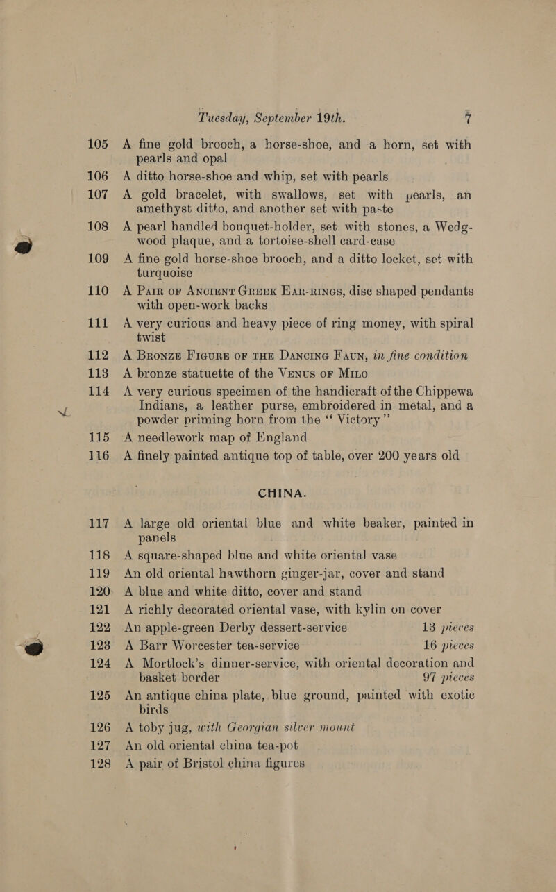105 106 107 108 109 110 111 112 113 114 115 116 117 118 119 121 122 128 124 125 126 127 128 Tuesday, September 19th. 7 A fine gold brooch, a horse-shoe, and a horn, set with pearls and opal A ditto horse-shoe and whip, set with pearls A gold bracelet, with swallows, set with pearls, an amethyst ditto, and another set with paste A pearl handled bouquet-holder, set with stones, a Wedg- wood plaque, and a tortoise-shell card-case A fine gold horse-shoe brooch, and a ditto locket, set with turquoise A Parr or Ancrent Greek Ear-rinas, dise shaped pendants with open-work backs A very curious and heavy piece of ring money, with spiral twist A Bronze Fiaure or tHE Dancine Faun, in fine condition A bronze statuette of the Venus or Mino A very curious specimen of the handicraft of the Chippewa Indians, a leather purse, embroidered in metal, and a powder priming horn from the ‘‘ Victory ”’ A finely painted antique top of table, over 200 years old CHINA. A large old orientai blue and white beaker, painted in panels A square-shaped blue oF white oriental vase An old oriental hawthorn ginger-jar, cover and stand A blue and white ditto, cover and stand A richly decorated oriental vase, with kylin on cover An apple-green Derby dessert-service 13 jeces A Barr Worcester tea-service 16 pieces A Mortlock’s dinner-service, with oriental decoration and basket border 97 pieces An antique china plate, blue ground, painted with exotic birds A toby jug, with Georgian silver mount An old oriental china tea-pot A pair of Bristol china figures
