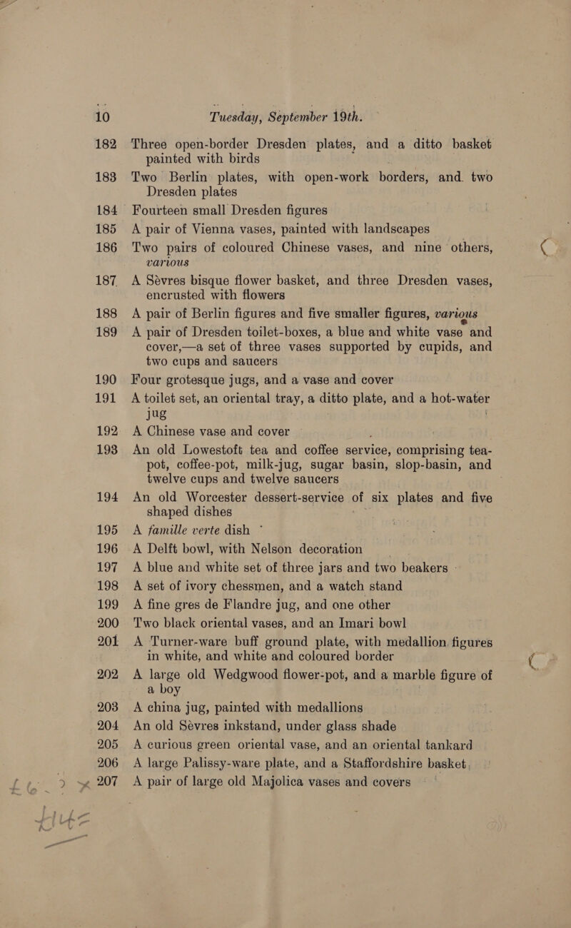 182 183 185 186 187 188 189 190 191 193 194 195 196 197 198 199 200 201 202 208 204 205 206 painted with birds Two Berlin plates, with open- -work isdvllerd) and. two Dresden plates Fourteen small Dresden figures A pair of Vienna vases, painted with landscapes Two pairs of coloured Chinese vases, and nine others, Various A Sévres bisque flower basket, and three Dresden vases, encrusted with flowers A pair of Berlin figures and five smaller figures, various A pair of Dresden toilet-boxes, a blue and white vase and cover,—a set of three vases supported by cupids, and two cups and saucers Four grotesque jugs, and a vase and cover A toilet set, an oriental tray, a ditto plate, and a hot- Ee jug A Chinese vase and cover An old Lowestoft tea and coffee service, comprising tea- pot, coffee-pot, milk-jug, sugar basin, slop-basin, and twelve cups and twelve saucers An old Worcester dessert-service Ou Six plates and five shaped dishes A famille verte dish ~ A blue and white set of three jars and two beakers - A set of ivory chessmen, and a watch stand A fine gres de Flandre jug, and one other T'wo black oriental vases, and an Imari bowl A Turner-ware buff ground plate, with medallion. figures in white, and white and coloured border A large old Wedgwood flower-pot, and a manble figure of a boy A china jug, painted with medallions An old Sévres inkstand, under glass shade A curious green oriental vase, and an oriental tankard A large Palissy-ware plate, and a Staffordshire basket, A pair of large old Majolica vases and covers © | f~