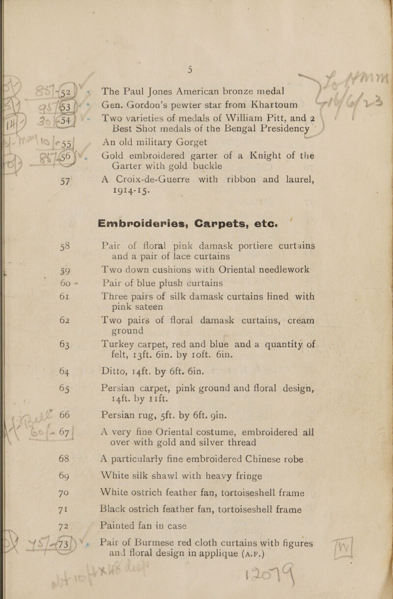 58 59 60 » 61 62 63 64 65 66 es 67 / 68 69 7O ve! 72 5 The Paul Jones American bronze medal Gen. Gordon’s pewter star from Khartoum Two varieties of medals of William Pitt, and 2 \ Best Shot medals of the Bengal Presidency — / An old military Gorget Gold embroidered garter of a Knight of the Garter with gold buckle A Croix-de-Guerre with ribbon and laurel, IQI4-I5. Embroideries, Carpets, etc. Pair of floral pink damask portiere curtains and a pair of lace curtains Two down cushions with Oriental needlework Pair of blue plush curtains : Three pairs of silk damask curtains ined with pink sateen Two pairs of floral damask curtains, cream ground Turkey carpet, red and blue and a quantity of felt, 13ft.. 6m. by 1eit) Gin. Ditto, 14ft. by 6ft. 6in. Persian carpet, pink ground and floral design, Tait. Dy iit. Persian rug, 5ft. by 6ft. gin. A very fine Oriental costume, embroidered all over with gold and silver thread A particularly fine embroidered Chinese robe. White silk shawl with heavy fringe White ostrich feather fan, tortoiseshell frame Black ostrich feather fan, tortoiseshell frame Painted fan in case Pair of Burmese red cloth curtains with figures