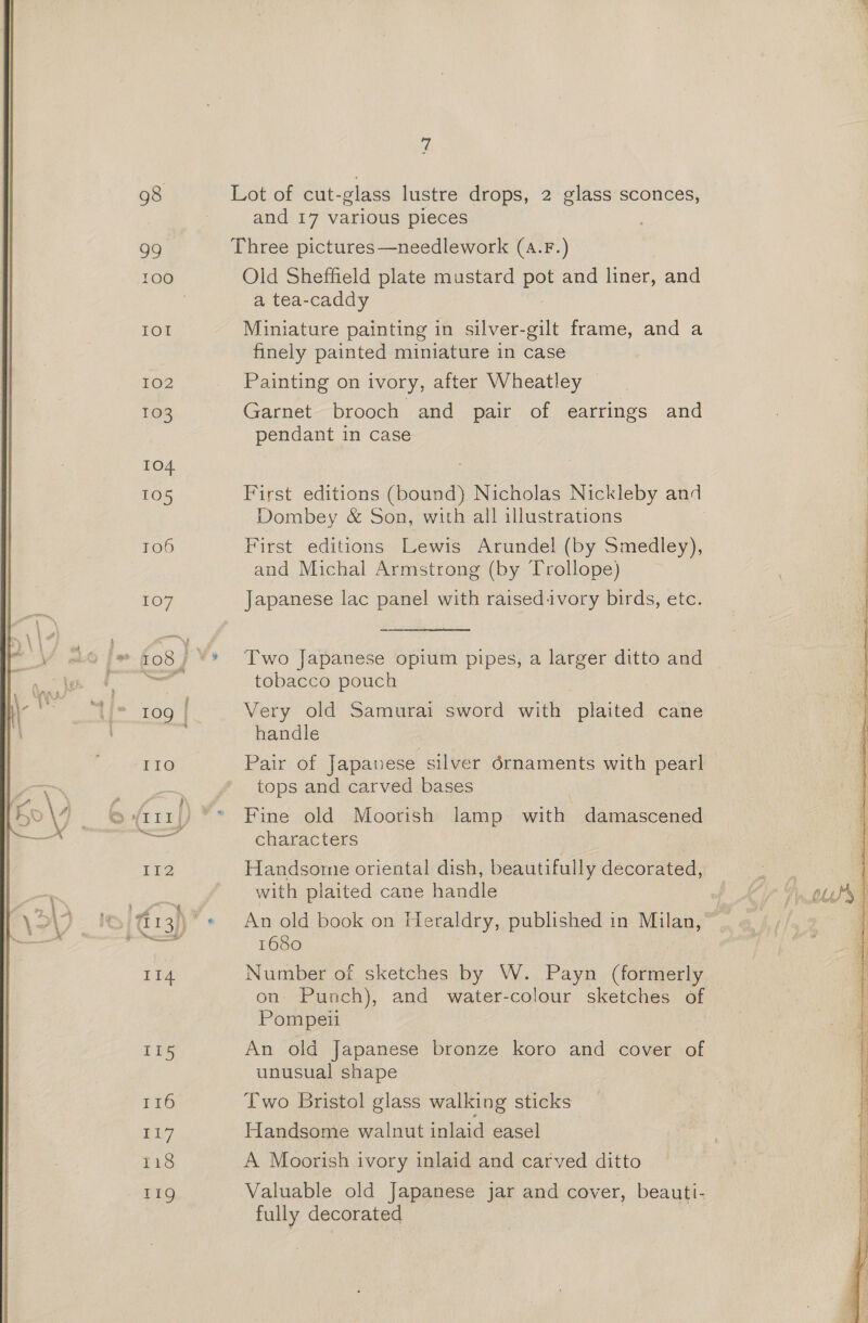 98 Lot of cut-glass lustre drops, 2 glass sconces, and 17 various pieces 99 Three pictures—needlework (a.F.) 100 Old Sheffield plate mustard pot and liner, and | a tea-caddy IOI Miniature painting in silver-gilt frame, and a finely painted miniature in case 102 Painting on ivory, after Wheatley 103 Garnet brooch and pair of earrings and pendant in case 104 105 First editions (bound) Nicholas Nickleby and Dombey &amp; Son, with all illustrations 106 First editions Lewis Arundel (by Smedley), and Michal Armstrong (by Trollope) 107 Japanese lac panel with raisedivory birds, etc. ” {08 | ‘* Two Japanese opium pipes, a larger ditto and Foch tobacco pouch | “{[- 109 | Very old Samurai sword with plaited cane handle IIo Pair of Japanese silver édrnaments with pearl tops and carved bases © (1r1/) °* Fine old Moorish lamp with damascened ee characters It2 Handsome oriental dish, beautifully decorated, with plaited cane handle /T13h)* « An old book on Heraldry, published in Milan, iio 1680 114 Number of sketches by W. Payn (formerly on- Punch), and water-colour sketches of Pompeil I15 An old Japanese bronze koro and cover of unusual shape 116 Two Bristol glass walking sticks LiF Handsome walnut inlaid easel 118 A Moorish ivory inlaid and carved ditto Tig Valuable old Japanese jar and cover, beauti- fully decorated