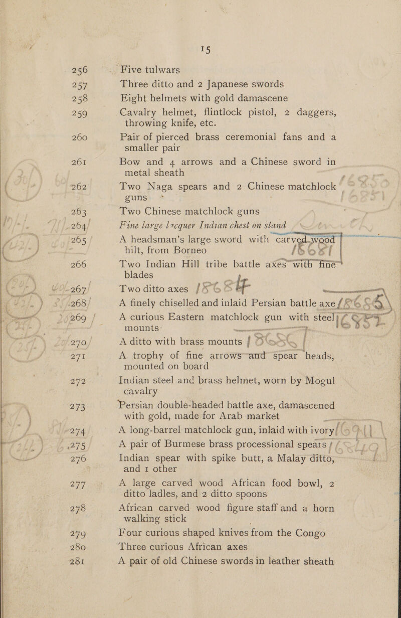 256 257 258 | 259 260 ZO 262 263 264 265 | 266 268 / 270, 271 273 274 2760 a7), 278 279 280 TS Three ditto and 2 Japanese swords Eight helmets with gold damascene Cavalry helmet, flintlock pistol, 2 daggers, throwing knife, etc. Pair of pierced brass ceremonial fans and a smaller pair Bow and 4 arrows and a Chinese sword in metal sheath Two Naga spears and 2 ane matchlock © guns Two Chinese matchlock guns Fine large lacquer Indian chest on stand eon ADP Rec SSCR TR BSA ohare A headsman’s large sword with “Carvedw “WOO hilt, from Borneo {5 eG | Two Indian Hill: tribe battle aXesvwith Due blades fi Two ditto axes [G&amp;S iY £ Since ema A finely chiselled and inlaid Persian battle axe f : A curious Eastern matchlock enn with steel} ; i¢ vy a. mounts Se. ON A ditto with brass mounts i; ~ | A trophy of fine arrows mt Spear ‘heads, mounted on board Ns, de eine |  Indian steel and brass helmet, worn by Mogul cavalry Persian double-headed battle axe, damascened with gold, made for Arab market A long-barrel matchlock gun, inlaid with ivory/ (5°). A pair of Burmese brass processional spears / / Indian spear with spike butt, a Malay ditto, and 1 other A large carved wood African food bowl, 2 ditto ladles, and 2 ditto spoons African carved wood figure staff and a horn walking stick : Four curious shaped knives from the Congo Three curious African axes A pair of old Chinese swords in leather sheath