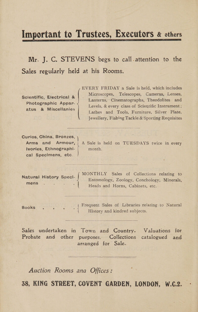  Mr. J. C. STEVENS begs to call.attention to the Sales regularly held at his Rooms. EVERY FRIDAY a Sale is held, which includes Microscopes, Telescopes, Cameras, Lenses, Lanterns, Cinematographs, Theodolites and Levels, &amp; every class of Scientific Instrument ; Lathes and Tools, Furniture, Silver Plate, Jewellery, Fishing Tackle &amp; Sporting Requisites Scientific, Electrical &amp; Photographic Appar- atus &amp; Miscellanies  Curios, China, Bronzes, Arms and Armour, | Ivories, Ethnographi- cal Specimens, etc. | A Sale is held on TUESDAYS twice in every month.   Natural History Specl- MONTHLY Sales of Collections relating to Entomology, Zoology, Conchology, Minerals,  mens © Heads and Horns, Cabinets, etc. Frequent Sales of Libraries relating to Natural Books e ® A] e | 5 . . History and kindred subjects.  Sales undertaken in Town and Country. Valuations for Probate and other purposes. Collections catalogued and arranged for Sale.   Auction Rooms ana Offices: