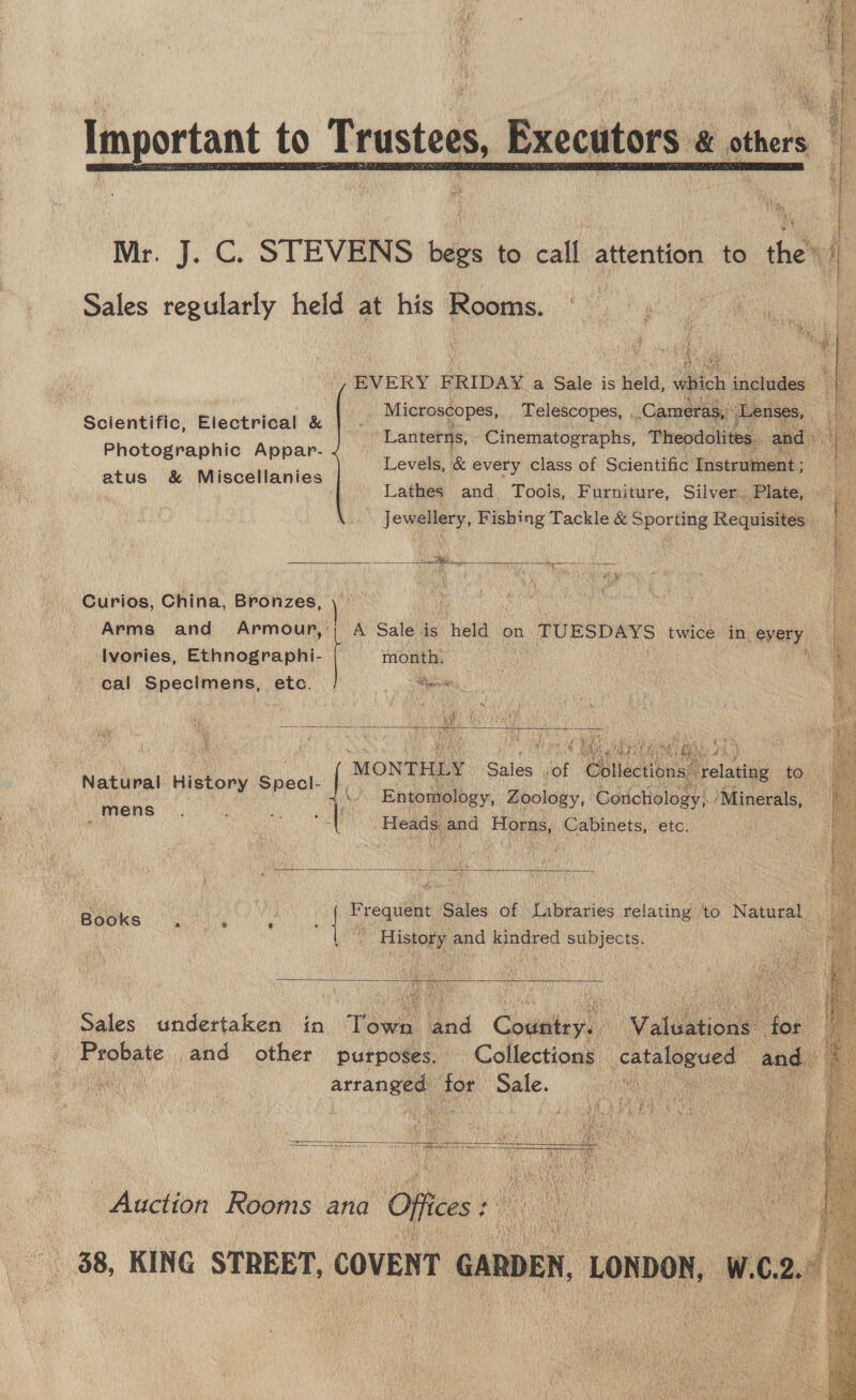 Sein eek reer is BBs a portant to Trustees, Executor &amp; others AAR. v i aaa mae ar ee en  Mr. J. C. STEVENS oe to call, attention to the’) Sales regularly held at his Rooms. EVERY F RIDAY a Sale is held, vl ich includes Oe Microscopes, Telescopes, Cameras,” koe Lanterns, | Cinematographs, Theodolites. and» Levels, &amp; every class of Scientific: Instrument ; Lathes and Tools, Furniture, Silver. Plate, Jewellery, Fishing Tackle &amp; Sporting Requisites .  apy: | ny  ¥ Scientific, Electrical &amp; Photographic Appar- atus &amp; Miscellanies   Se Pen alent re 20 # by Curios, China, Bronzes,  Arms and Armour,:; A Sale is held on TUESDAYS twice in every, a Ilvories, Ethnographi- month: &amp; cal Specimens, etc. = Nibble . * “~  oe MONTHLY. Sales of ‘Chlisetions ‘relating to i Natural History Specl- |, : ge jee A Entomology, Zoology, Corichology) ‘Minerals, nth . Heads and Horns, Cabinets, etc.  Books 9.0% Eee | Lo ‘requent 5 giles of Libraries relating to Natural by History, and kindred subjects.  Sales undertaken in Town and Country. Valuetione: ek ! _ Probate and other purposes. Collections. catalogued and eh alae artaneee aa con NOD ie  ao ROR TESOL 4TH. FR SCE) Sa eee a meerar a a - Foe Ineo Auction Rooms ana Of foes Ke) nay 