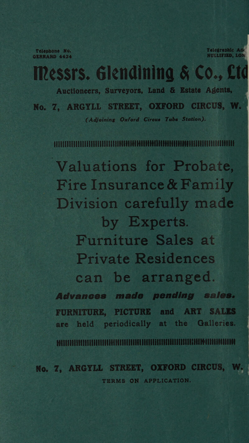 Telephone No. Telegraphic Ad: GERRARD 4424 NULLIFIED, LOW Messrs. Glendining &amp; Co., £t Auctioneers, Surveyors, Land &amp; Estate Agents, No. 7, ARGYLL STREET, OXFORD CIRCUS, W. (Adjoining Oxford Cireus Tube Station). | QUVEUEOUUULENUENTRAULAOLUEEEOOUCOEGUHEELEGROEDEEOUEROUERROOGUELERRLGEECEECUEOUT Valuations for Probate, Fire Insurance&amp; Family — Division carefully made © by Experts. Furniture Sales at Private Residences can be arranged. Advances made pending sales. | FURNITURE, PICTURE and ART SALES are held periodically at the Galleries. No. Z, ARGYLL STREET, OXFORD CIRCUS, W. TERMS ON APPLICATION.