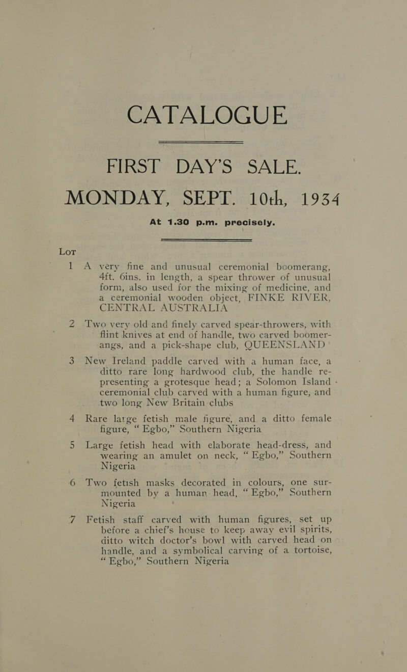 CATALOGUE FIRST “DAY'S SALE: MONDAY, SEPT. 10th, 1934 At 1.30 p.m. precisely.  Lot — A very fine and unusual ceremonial boomerang, 4ft. 6ins. in length, a spear thrower of unusual form, also used for the mixing of medicine, and a ceremonial wooden object, FINKE RIVER, CENTRAL’ AUSTRALIA Z [wo very old and finely carved spear-throwers, with flint knives at end of handle, two carved boomer- angs, and a pick-shape club, QUEENSLAND 3 New Ireland paddle carved with a human face, a ditto rare long hardwood club, the handle re- presenting a grotesque head; a Solomon Island - ceremonial club carved with a human figure, and two long New Britain clubs 4 Rare large fetish male figure, and a ditto female figure, “ Egbo,” Southern Nigeria 5 Large fetish head with elaborate head-dress, and wearing an amulet on neck, “ Egbo,” Southern Nigeria ) 6 Two fetish masks decorated in colours, one sur- mounted by a human head, “ Egbo,” Southern Nigeria 7 Fetish staff carved with human figures, set up before a chief’s house to keep away evil spirits, ditto witch doctor’s bowl with carved head on handle, and a symbolical carving of a tortoise, “Egbo,” Southern Nigeria