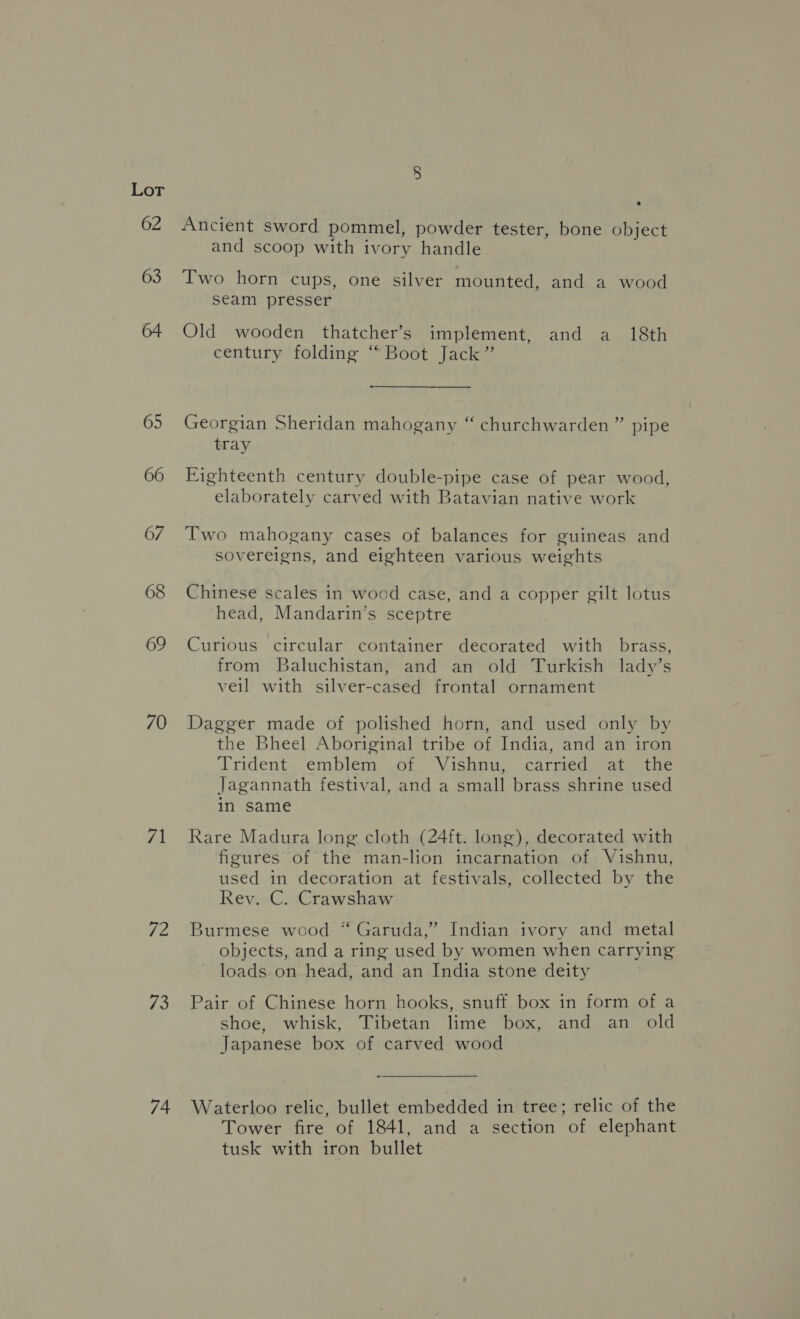 63 65 66 67 68 69 70 71 72 73 74 Ancient sword pommel, powder tester, bone object and scoop with ivory handle Two horn cups, one silver mounted, and a wood seam presser Old wooden thatcher’s implement, and a 18th century folding “ Boot Jack” Georgian Sheridan mahogany “ churchwarden” pipe tray Eighteenth century double-pipe case of pear wood, elaborately carved with Batavian native work Two mahogany cases of balances for guineas and sovereigns, and eighteen various weights Chinese scales in wood case, and a copper gilt lotus head, Mandarin’s sceptre Curious circular container decorated with brass, from Baluchistan, and an old Turkish lady’s veil with silver-cased frontal ornament Dagger made of polished horn, and used only by the Bheel Aboriginal tribe of India, and an iron Trident. emblem .of Vishnu, carmed, -at: the Jagannath festival, and a small brass shrine used in same Rare Madura long cloth (24ft. long), decorated with figures of the man-lion incarnation of Vishnu, used in decoration at festivals, collected by the Rey. C. Crawshaw Burmese wood “ Garuda,” Indian ivory and metal objects, and a ring used by women when carrying loads on head, and an India stone deity Pair of Chinese horn hooks, snuff box in form of a shoe, whisk, Tibetan lime box, and an old Japanese box of carved wood Waterloo relic, bullet embedded in tree; relic of the Tower fire of 1841, and a section of elephant tusk with iron bullet