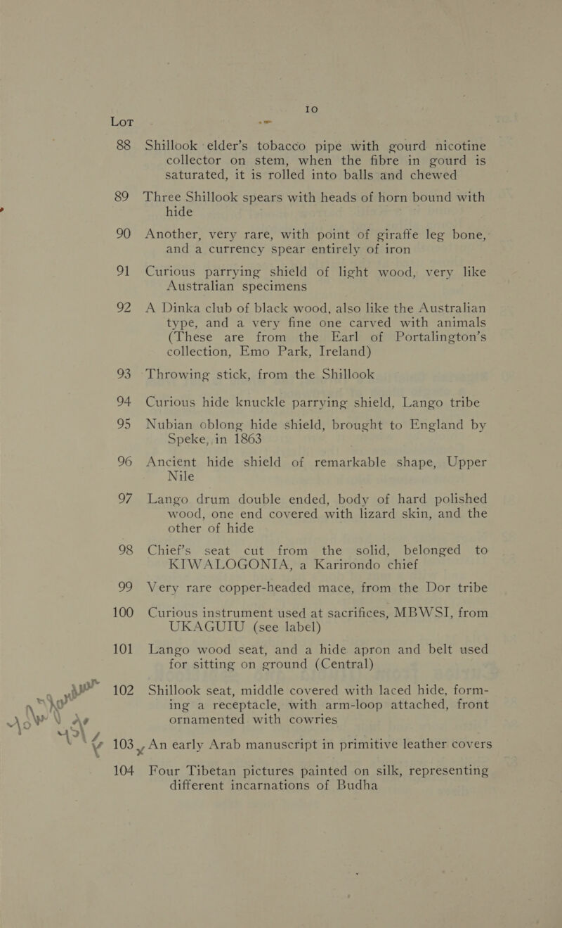 88 89 90 91 we ve 94 05 96 Si) 98 OG 100 101 102 104 IO Shillook elder’s tobacco pipe with gourd nicotine collector on stem, when the fibre in gourd is saturated, it is rolled into balls and chewed Three Shillook spears with heads of horn bound with hide Another, very rare, with point of giraffe leg bone, and a currency spear entirely of iron Curious parrying shield of light wood, very like Australian specimens A Dinka club of black wood, also like the Australian type, and a very fine one carved with animals (These are from the Earl of Portalington’s collection, Emo Park, Ireland) Curious hide knuckle parrying shield, Lango tribe Nubian oblong hide shield, brought to England by Speke, in 1863 Ancient hide shield of remarkable shape, Upper Nile Lango drum double ended, body of hard polished wood, one end covered with lizard skin, and the other of hide Chief’s seat cut from the solid, belonged to KIWALOGONITA, a Karirondo chief Very rare copper-headed mace, from the Dor tribe Curious instrument used at sacrifices, MBWSI, from UKAGUIU (see label) Lango wood seat, and a hide apron and belt used for sitting on ground (Central) Shillook seat, middle covered with laced hide, form- ing a receptacle, with arm-loop attached, front ornamented with cowries An early Arab manuscript in primitive leather covers Four Tibetan pictures painted on silk, representing different incarnations of Budha