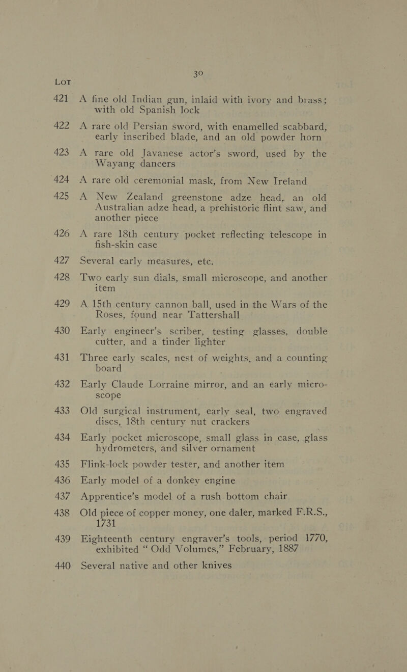 421 422 423 ‘424 425 426 427 428 429 430 431 432 433 434 435 436 437 438 439 440 30 A fine old Indian gun, inlaid with ivory and brass; with old Spanish lock A rare old Persian sword, with enamelled scabbard, early inscribed blade, and an old powder horn A rare old Javanese actor’s sword, used by the Wayang dancers A rare old ceremonial mask, from New Ireland A New Zealand greenstone adze head, an old Australian adze head, a prehistoric flint saw, and another piece A rare 18th century pocket reflecting telescope in fish-skin case Several early measures, etc. Two early sun dials, small microscope, and another item A 15th century cannon ball, used in the Wars of the Roses, found near Tattershall Early engineer’s scriber, testing glasses, double cutter, and a tinder lighter Three early scales, nest of weights, and a counting board Early Claude Lorraine mirror, and an early micro- scope Old surgical instrument, early seal, two engraved discs, 18th century nut crackers Early pocket microscope, small glass in case, glass hydrometers, and silver ornament Flink-lock powder tester, and another item Early model of a donkey engine Apprentice’s model of a rush bottom chair Old piece of copper money, one daler, marked F.R.S., Lok Eighteenth century engraver’s tools, period 1770, exhibited “Odd Volumes,” February, 1887 Several native and other knives