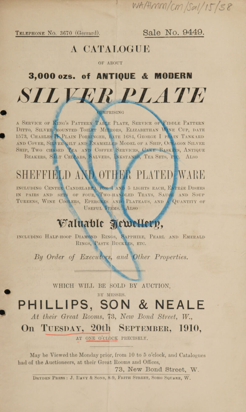 —— Whi /cm [Sal/15/8 &amp; 7 TELEPHONE No. 3670 (Gerrard). Sale No. 9449. A CATALOGUE OF ABOUT 3,000 ozs. of ANTIQUE &amp; MODERN SILVER PLATE  Ve PRISING   a   &lt;5 A SERVICE OF Kirna’s Patrern Taper PLATE, SERVICE OFWEIDDLE PATTERN Drrvro, SILVER MOUNTED Torr Mirrors, Exvizapernan Wane Cup, DATE a 1573, CHARLES PAPLAIN PoRREINGER Ware 1684, Georce I pr Tankarp AND Cover, Sufver\gi.t AND ENAMELLEp Mopvet or 4 Surp, Oc\Gon Stiver Sup, Two cHAsep Wa anp Corrrr &amp; s, ANTIQUE Breakers, S&amp;it Cer SARS, BALVERS, ALSO SHEFFIELD ANALOTI INCLUDING CENTREA CANDELABRA a AD IN PAIRS AND SET OF FOUR, @2'Wo-HA! TUREENS, WINE Coopers, EPErcigs AN USEFUL “$YEMs. ’                     1        REE DISHES AND SOUP 5 LIGHTS EACH, | LED TRAYS, SAU PLATEAUS, AND        WHICH WILL BE SOLD BY AUCTION, @ BY MESSRS. PHILLIPS, SON &amp; NEALE At their Great Rooms, 78, New Bond Street, W., On TurEspAy, 20th SEPTEMBER, 1910, Al’ ONE O'CLOCK PRECISELY.  May be Viewed the Monday prior, from 10 to 5 o’clock, and Catalogues had of the Auctioneers, at their Great Rooms and Offices, 73, New Bond Street, W.   Dryprn Press: J. Davy &amp; Sons, 8-9, Frith Street, Sono Square, W.