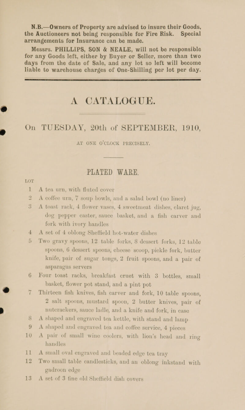  A CATALOGUE.  Lo &gt; ~I AT ONE O'CLOCK PRECISELY. PLATED WARE. A tea urn, with fluted cover A coffee urn, 7 soup bowls, and a salad bowl (no liner) A toast rack, 4 flower vases, 4 sweetmeat dishes, claret jug, dog pepper caster, sauce basket, and a fish carver and fork with ivory handles A set of 4 oblong Sheffield hot-water dishes T'wo gravy spoons, 12 table forks, 8 dessert forks, 12 table spoons, 6 dessert spoons, cheese scoop, pickle fork, butter knife, pair of sugar tongs, 2 fruit spoons, and a pair of asparagus servers Four toast racks, breakfast cruet with 3 bottles, small basket, flower pot stand, and a pint pot Thirteen fish knives, fish carver and fork, 10 table spoons, 2 salt spoons, mustard spoon, 2 butter knives, pair of nutcrackers, sauce ladle, and a knife and fork, in case A shaped and engraved tea kettle, with stand and lamp A shaped and engraved tea and coffee service, 4 pieces A pair of small wine coolers, with lion’s head and ring handles A small oval engraved and beaded edge tea tray Two small table candlesticks, and an oblong inkstand with gadroon edge