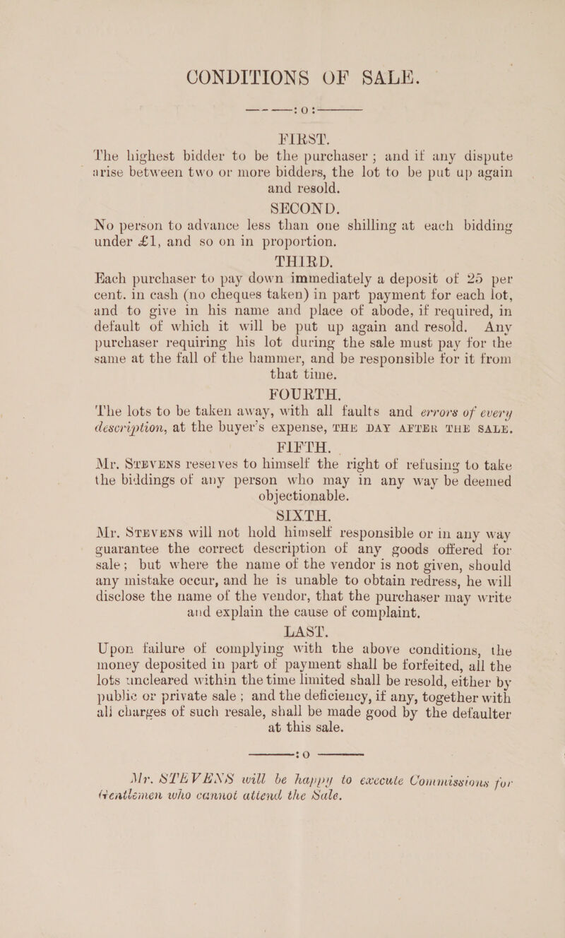 CONDITIONS OF SALE.  SS OS FIRST. The highest bidder to be the purchaser ; and if any dispute _ arise between two or more bidders, the lot to be put up again and resold. | SECOND. No person to advance less than one shilling at each bidding under £1, and so on in proportion. THIRD. Each purchaser to pay down immediately a deposit of 25 per cent. in cash (no cheques taken) in part payment for each lot, and to give in his name and place of abode, if required, in default of which it will be put up again and resold. Any purchaser requiring his lot during the sale must pay for the same at the fall of the hammer, and be responsible for it from that time. FOURTH. The lots to be taken away, with all faults and errors of every description, at the buyer’s expense, THE DAY AFTER THE SALE. PIPTH, - Mr. SvBvENs reserves to himself the right of refusing to take the biddings of any person who may in any way be deemed objectionable. SIXTH. Mr. Svpvens will not hold himself responsible or in any way guarantee the correct description of any goods offered for sale; but where the name of the vendor is not given, should any mistake occur, and he is unable to cbtain redress, he will disclose the name of the vendor, that the purchaser may write and explain the cause of complaint. LAST. Upon failure of complying with the above conditions, the money deposited in part of payment shall be forfeited, all the lots uncleared within the time limited shall be resold, either by public or private sale ; and the deficiency, if any, together with ali charges of such resale, shall be made good by the defaulter at this sale.  :O  Mr. STEVENS will be happy to execute Commissions for (renticmen who cannot atiend the Sale.