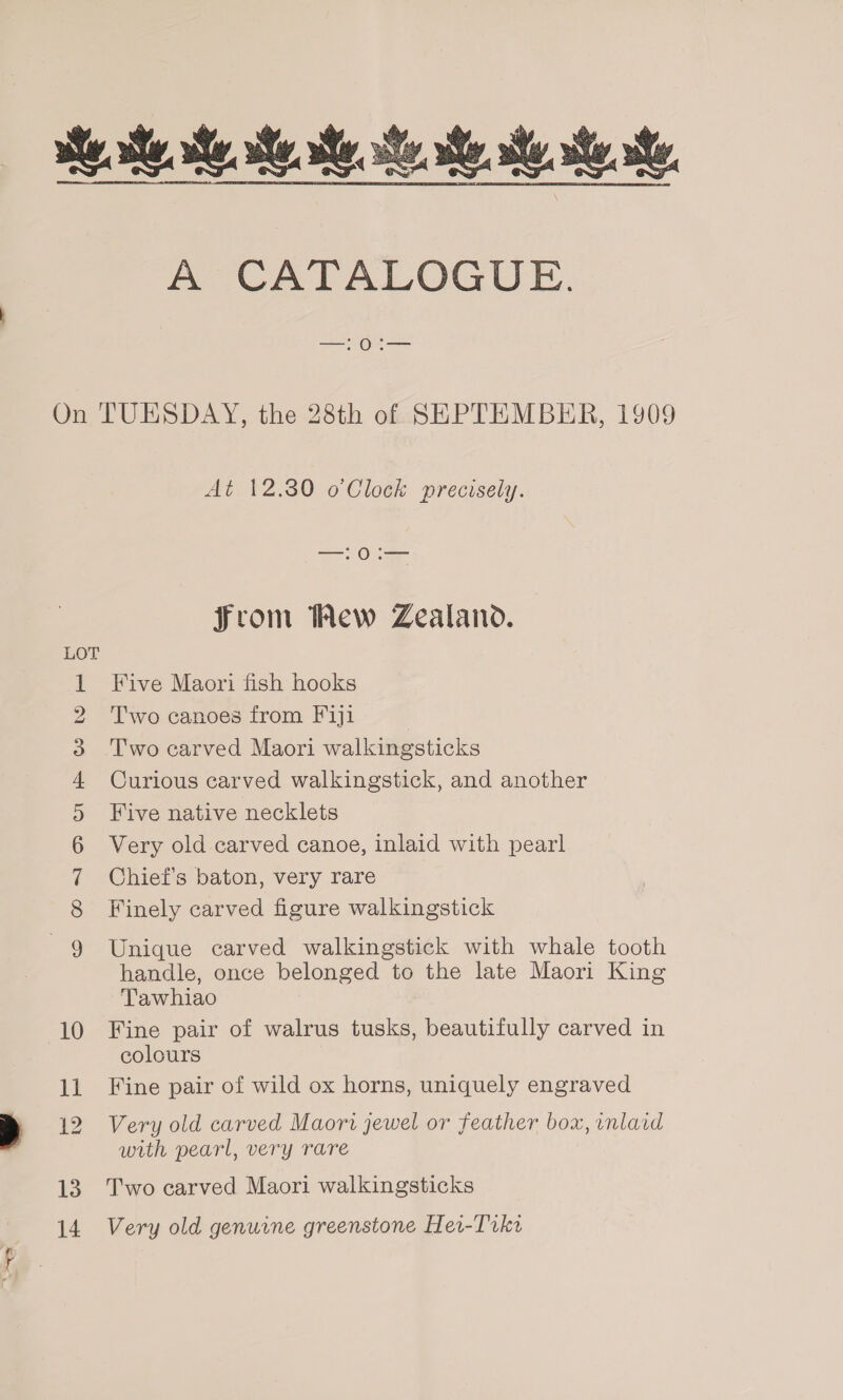  A CATALOGUE. bo = Cm OND ek w 10 ll 13 14 At 12.380 o Clock precisely. =a: Osea From Wew Zealand. Five Maori fish hooks Two canoes from Fiji Two carved Maori walkingsticks Curious carved walkingstick, and another Five native necklets Very old carved canoe, inlaid with pearl Chief's baton, very rare Finely carved figure walkingstick Unique carved walkingstick with whale tooth handle, once belonged to the late Maori King Tawhiao Fine pair of walrus tusks, beautifully carved in colours Fine pair of wild ox horns, uniquely engraved Very old carved Maori jewel or feather box, inlaid with pearl, very rare Two carved Maori walkingsticks Very old genuine greenstone Her-Trkr