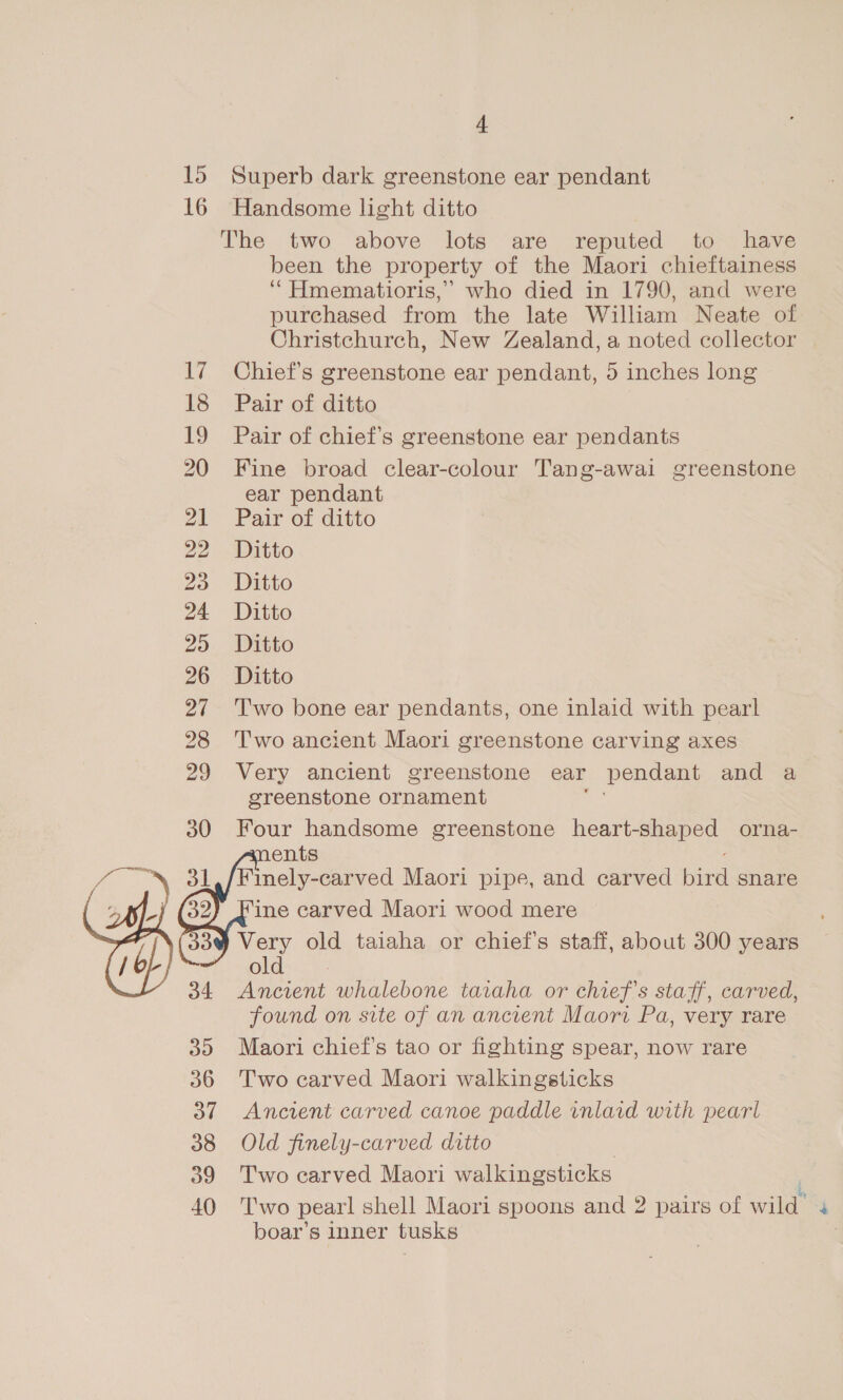 15 Superb dark greenstone ear pendant 16 Handsome light ditto The two above lots are reputed to have been the property of the Maori chieftainess ‘““Hmematioris,’ who died in 1790, and were purchased from the late William Neate of. Christchurch, New Zealand, a noted collector 17 Chief's greenstone ear pendant, 5 inches long 18 Pair of ditto 19 Pair of chief's greenstone ear pendants 20 Fine broad clear-colour Tang-awai greenstone ear pendant 21 Pair of ditto 22° Ditto 25 ~ Dito 24 Ditto 25. Ditto 26 Ditto 27 ‘Two bone ear pendants, one inlaid with pearl 28 Two ancient Maori greenstone carving axes 29 Very ancient greenstone ear pendant and a greenstone ornament 30 Four handsome greenstone heart-shaped orna- ments Finely-carved Maori pipe, and carved bina snare ine carved Maori wood mere ) Very old taiaha or chief's staff, about 300 years old Ancient whalebone taraha or chief's staff, carved, found on site of an ancient Maori Pa, very rare 35 Maori chief's tao or fighting spear, now rare 36 Two carved Maori walkingsticks 37 Ancient carved canoe paddle inlaid with pearl 38 Old finely-carved ditto 39 Two carved Maori walkingsticks 40 ‘Two pear! shell Maori spoons and 2 pairs of wild” 4 boar’s inner tusks  
