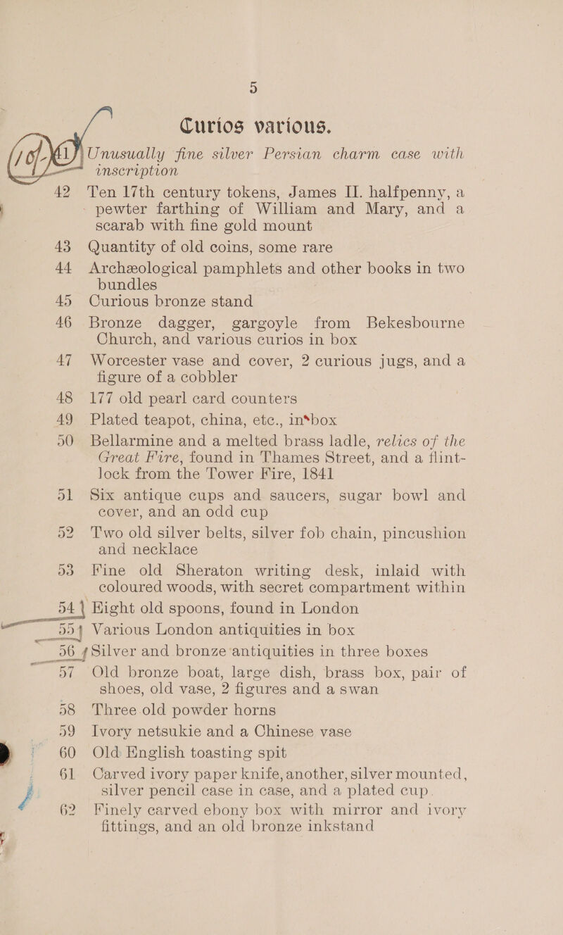 Hs) Curios various. iUnusually fine silver Persian charm case with j= ~inscription 42 Ten 17th century tokens, James II. halfpenny, a 3 - pewter farthing of William and Mary, and a scarab with fine gold mount 43 Quantity of old coins, some rare 44 Archeological pamphlets and other books in two bundles 45 Curious bronze stand 46 Bronze dagger, gargoyle from Bekesbourne Church, and various curios in box 47 Worcester vase and cover, 2 curious jugs, and a figure of a cobbler 48 177 old pearl card counters 49 Plated teapot, china, etc., insbox 50 Bellarmine and a melted brass ladle, relics of the Great Fvre, found in Thames Street, and a flint- lock from the Tower Fire, 1841 ol Six antique cups and saucers, ‘sugar bowl and cover, and an odd cup 52. Two old silver belts, silver fob chain, pincushion and necklace dd Fine old Sheraton writing desk, inlaid with coloured woods, with secret compartment within 54 | Hight old spoons, found in London RANE   ~~ _554 Various London antiquities in box ni DO Silver and bronze ‘antiquities in three boxes ~ 57 Old bronze boat, large dish, brass box, pair of shoes, old vase, 2 figures and a swan 58 Three old powder horns \9 Ivory netsukie and a Chinese vase > ~ 60 Old English toasting spit _ 61 Carved ivory paper knife, another, silver mounted, / silver pencil case in case, and a plated cup. 62 Finely carved ebony box with mirror and ivory fittings, and an old bronze inkstand