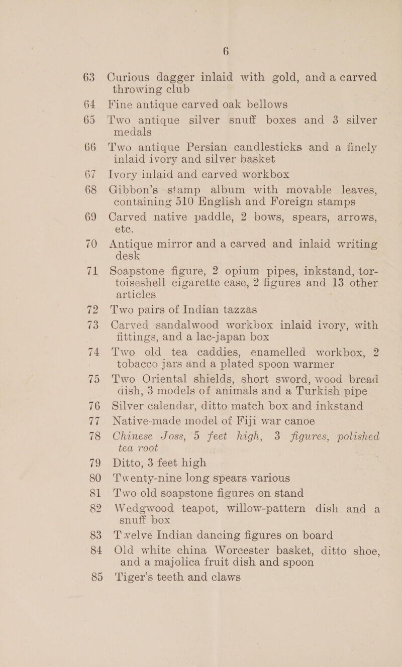 63 64 66 67 68 69 70 71 72 73 74 79 83 84 89 6 Curious dagger inlaid with gold, and a carved throwing club Fine antique carved oak bellows Two antique silver snuff boxes and 3 silver medals Two antique Persian candlesticks and a finely inlaid ivory and silver basket Ivory inlaid and carved workbox Gibbon’s stamp album with movable leaves, containing 510 English and Foreign stamps Carved native paddle, 2 bows, spears, arrows, etc. Antique mirror and a carved and inlaid writing desk Soapstone figure, 2 opium pipes, inkstand, tor- toiseshell cigarette case, 2 figures and 13 other articles Two pairs of Indian tazzas Carved sandalwood workbox inlaid ivory, with fittings, and a lac-japan box Two old tea caddies, enamelled workbox, 2 tobacco jars and a plated spoon warmer Two Oriental shields, short sword, wood bread dish, 3 models of animals and a Turkish pipe Silver calendar, ditto match box and inkstand Native-made model of Fiji war canoe Chinese Joss, 5 feet high, 3 figures, polished ted Toot Ditto, 3 feet high Twenty-nine long spears various Two old soapstone figures on stand Wedgwood teapot, willow-pattern dish and a snuff box Twelve Indian dancing figures on board Old white china Worcester basket, ditto shoe, and a majolica fruit dish and spoon Tiger’s teeth and claws