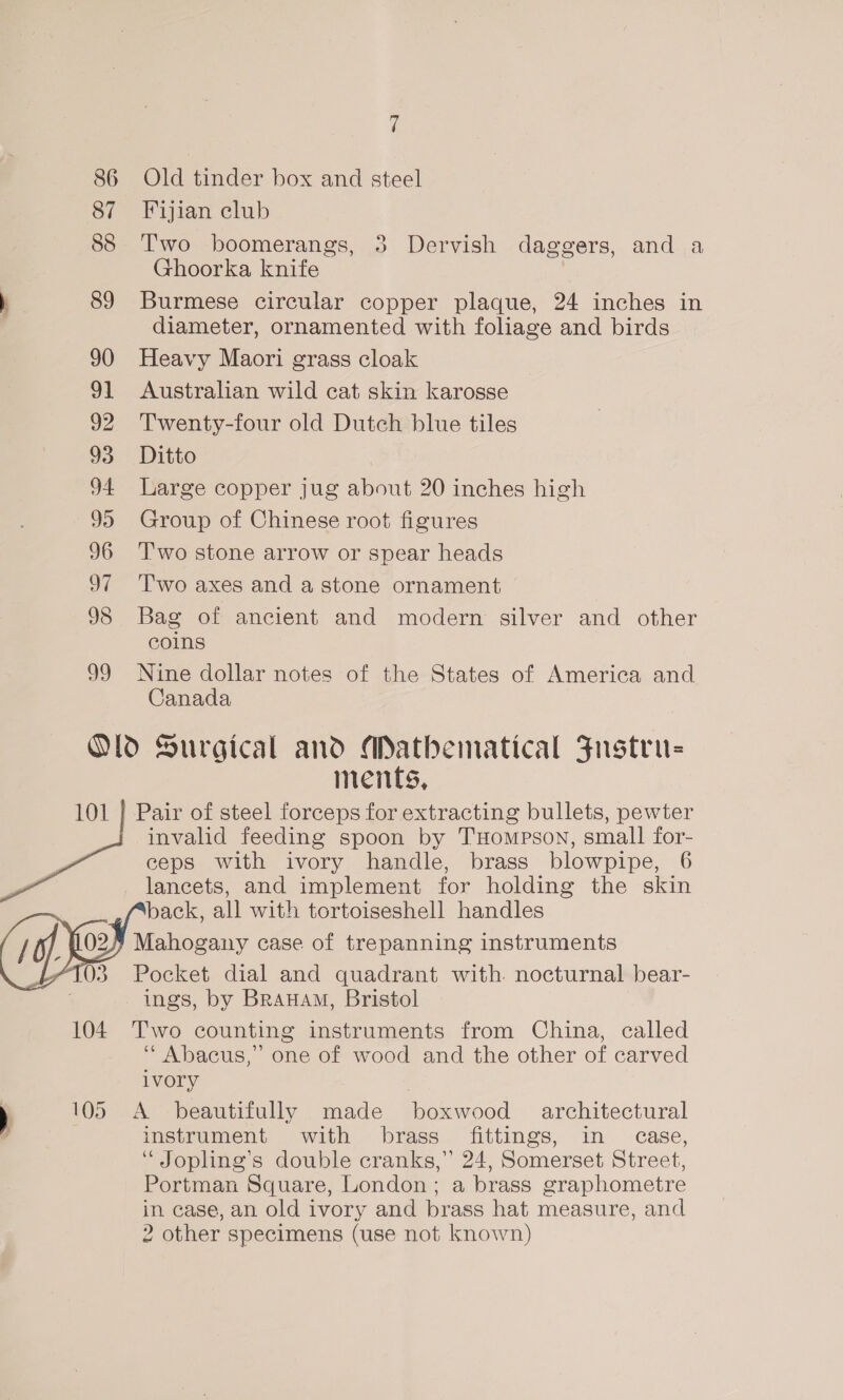 ff 86 Old tinder box and steel 87 Fijian club 88 Two boomerangs, 3 Dervish daggers, and a Ghoorka knife | ) 89 Burmese circular copper plaque, 24 inches in diameter, ornamented with foliage and birds 90 Heavy Maori grass cloak 91 Australian wild cat skin karosse 92 Twenty-four old Dutch blue tiles 93 Ditto 94 Large copper jug about 20 inches high 95 Group of Chinese root figures 96 Two stone arrow or spear heads 97 Two axes and a stone ornament 98 Bag of ancient and modern silver and other coins 99 Nine dollar notes of the States of America and Canada Old Surgical and Mathematical Fustru= ments, 101 | Pair of steel forceps for extracting bullets, pewter invalid feeding spoon by THompson, small for- ceps with ivory handle, brass blowpipe, 6 lancets, and implement for holding the skin back, all with tortoiseshell handles Mahogany case of trepanning instruments Pocket dial and quadrant with nocturnal bear- ings, by Branam, Bristol 104 Two counting instruments from China, called “Abacus,” one of wood and the other of carved  1VOry ) 105 A beautifully made boxwood architectural instrument with brass fittings, in case, “ Jopling’s double cranks,” 24, Somerset Street, Portman Square, London; a brass graphometre in case, an old ivory and brass hat measure, and