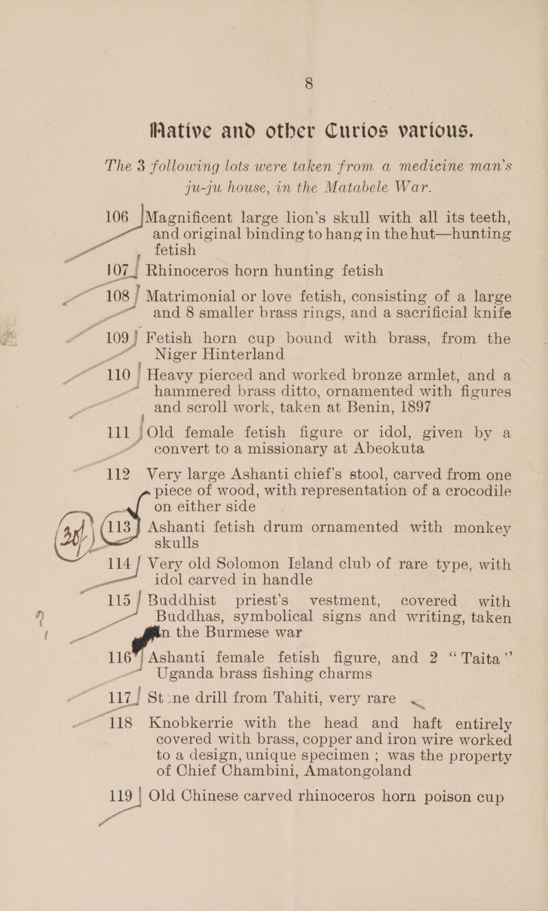 ative and other Curios various. The 3 following lots were taken from a medicine man’s ju-ju house, in the Matabele War. 106 |Magnificent large lon’s skull with all its teeth, and original binding to hang in the hut—hunting 107.) FBininocere horn hunting fetish 108 | Matrimonial or love fetish, consisting of a large - and 8 smaller brass rings, and a sacrificial knife “ 109 Fetish horn cup bound with brass, from the _” Niger Hinterland ~ 110 _ Heavy pierced and worked bronze armlet, and a hammered brass ditto, ornamented with figures and scroll work, taken at Benin, 1897 pag) fora female fetish figure or idol, given by a ~ convert to a missionary at Abeokuta 112 Very large Ashanti chief's stool, carved from one piece of wood, with representation of a crocodile on either side 113 Ashanti fetish drum ornamented with monkey skulls oe Very old Solomon Island club of rare type, with idol carved in handle 2 ee Wadanics priest's vestment, covered with _7 Buddhas, symbolical signs and writing, taken se Ps the Burmese war 116”) a Ashanti female fetish figure, and 2 “ Taita”’ Uganda brass fishing charms 117] St2ne drill from Tahiti, very rare J “118 Knobkerrie with the head and haft entirely covered with brass, copper and iron wire worked to a design, unique specimen ; was the property of Chief Chambini, Amatongoland 119 | Old Chinese carved rhinoceros horn poison cup Wa