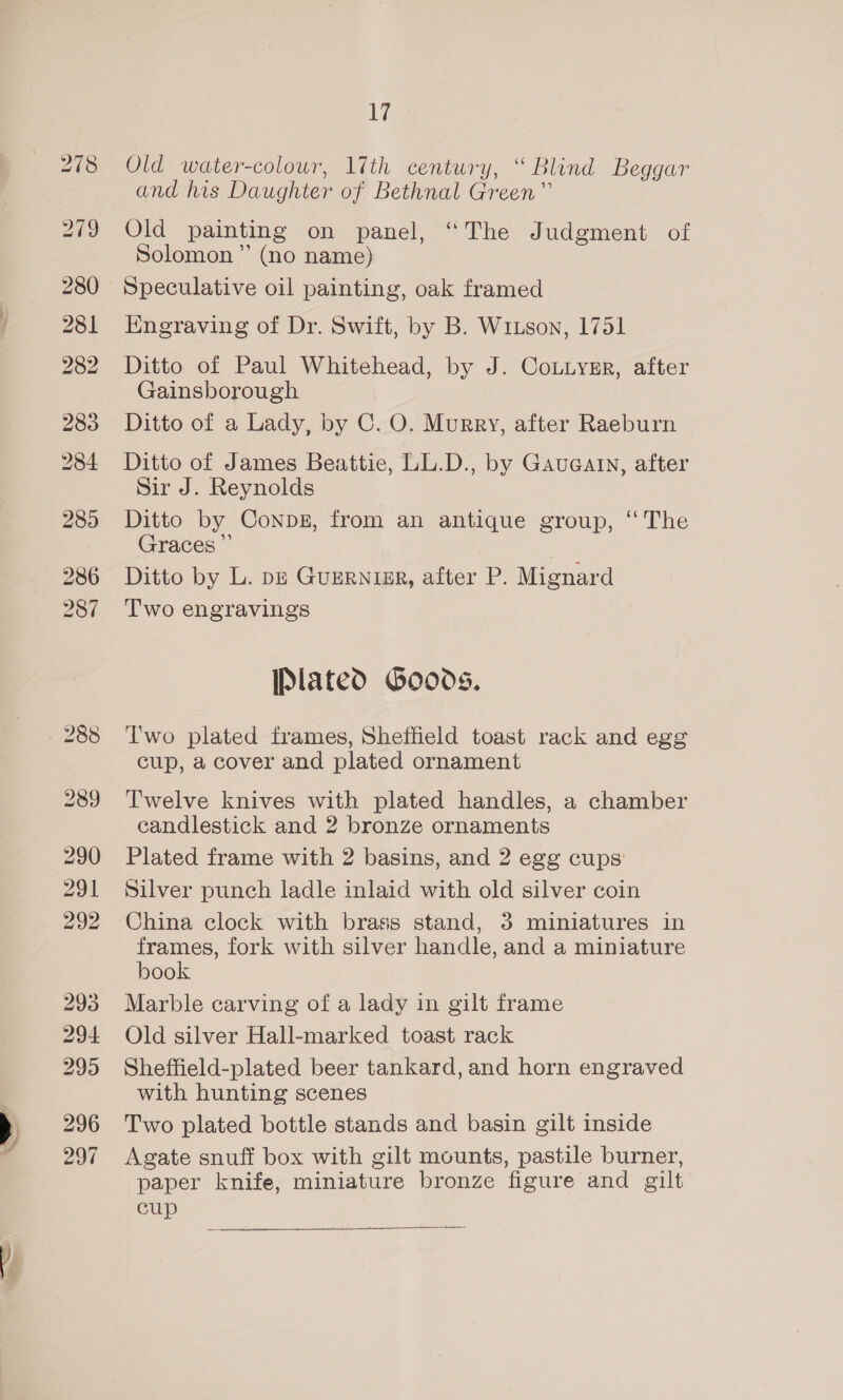 278 279 280 281 282 283 284 285 286 287 288 290 aS Ih 292 293 296 297 17 Old water-colour, 17th century, “ Blind Beggar and his Daughter of Bethnal Green” Old painting on panel, “The Judgment of Solomon” (no name) Speculative oil painting, oak framed Knegraving of Dr. Swift, by B. Wruson, 1751 Ditto of Paul Whitehead, by J. Coutysgr, after Gainsborough Ditto of a Lady, by C. O. Murry, after Raeburn Ditto of James Beattie, LL.D., by Gaueatn, after Sir J. Reynolds Ditto by Conpbg, from an antique group, “The Graces ”’ Ditto by L. pp Guerninr, after P. Mignard Two engravings [Plated Goods. Two plated frames, Sheffield toast rack and egg cup, a cover and plated ornament Twelve knives with plated handles, a chamber candlestick and 2 bronze ornaments Plated frame with 2 basins, and 2 egg cups’ Silver punch ladle inlaid with old silver coin China clock with brass stand, 3 miniatures in frames, fork with silver handle, and a miniature book Marble carving of a lady in gilt frame Old silver Hall-marked toast rack Sheftield-plated beer tankard, and horn engraved with hunting scenes Two plated bottle stands and basin gilt inside Agate snuff box with gilt mounts, pastile burner, paper knife, miniature bronze figure and gilt cup 