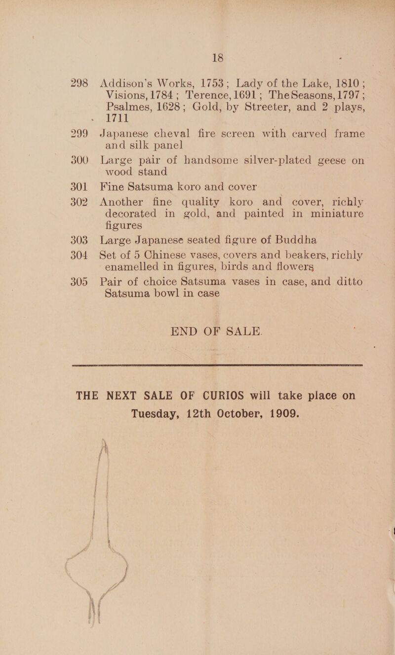 298 Addison’s Works, 1753; Lady of the Lake, 1810 ; Visions, 1784; Terence, 1691; TheSeasons, 1797 ; Psalmes, 1628 ; Gold, by Streeter, and 2 plays, 1711 Japanese cheval fire screen with carved frame and silk panel Large pair of handsome silver- plated geese on wood stand Fine Satsuma koro and cover Another fine quality koro and cover, richly decorated in gold, and painted in miniature figures Large Japanese seated figure of Buddha Set of 5 Chinese vases, covers and beakers, richly enamelled in figures, birds and flowers Pair of choice Satsuma vases in case, and ditto Satsuma bowl in case : END OF SALE. Tuesday, 12th October, 1909.