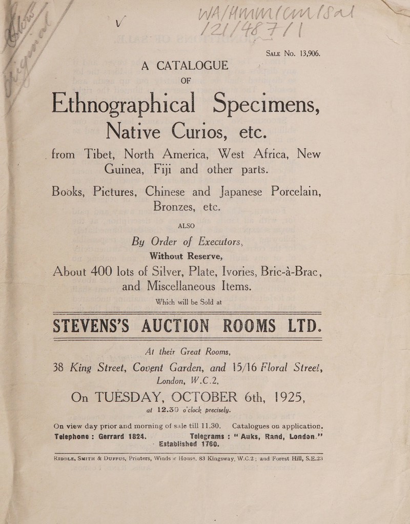  SALE No. 13,906. A CATALOGUE OF Ethnographical Specimens, Native Curios, etc. Guinea, Fiji and. other parts. Books, Pictures, Chinese and Japanese Porcelain, Bronzes, etc. ALSO By Order of Executors, Without Reserve, and Miscellaneous Items. Which will be Sold at At their Great Rooms, London, W.C.2, On TUESDAY, OCTOBER 6th, 1925, at 12.35 o'clock precisely. On view day prior and morning of sale till 11.30. Catalogues on application. Telephone : Gerrard 1824. Telegrams : “ Auks, Rand, London.’’ - Established 1760. RippLE, SMitH &amp; Durrus, Priaters, Winds» House, 83 Kingsway, W.C.2; and Forest Hill, S.E.23