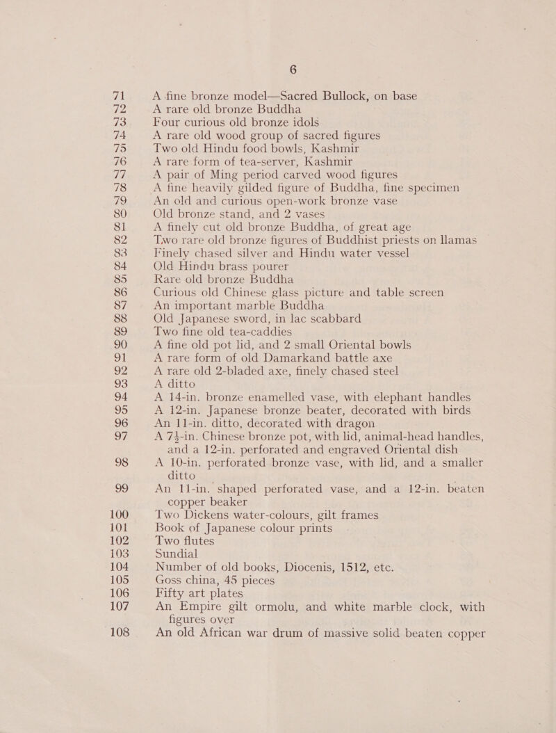 100 101 102 103 104 105 106 107 108 6 A fine bronze model—Sacred Bullock, on base A rare old bronze Buddha Four curious old bronze idols A rare old wood group of sacred figures Two old Hindu food bowls, Kashmir A rare form of tea-server, Kashmir A pair of Ming period carved wood figures A fine heavily gilded figure of Buddha, fine specimen An old and curious open-work bronze vase Old bronze stand, and 2 vases A finely cut old bronze Buddha, of great age Two rare old bronze figures of Buddhist priests on Hamas Finely chased silver and Hindu water vessel Old Hindu brass pourer Rare old bronze Buddha Curious old Chinese glass picture and table screen An important marble Buddha Old Japanese sword, in lac scabbard Two fine old tea-caddies A fine old pot lid, and 2 small Oriental bowls A rare form of old Damarkand battle axe A rare old 2-bladed axe, finelv chased steel A ditto A 14-in. bronze enamelled vase, with elephant handles A 12-in. Japanese bronze beater, decorated with birds An 11-in. ditto, decorated with dragon A 73-in. Chinese bronze pot, with lid, animal-head handles, and a 12-in. perforated and engraved Oriental dish A 10-in. perforated bronze vase, with lid, and a smaller ditto An 1l1-in. shaped perforated vase, and a 12-in. beaten copper beaker Two Dickens water-colours, gilt frames Book of Japanese colour prints Two flutes Sundial Number of old books, Diocenis, 1512, etc. Goss china, 45 pieces Fifty art plates An Empire gilt ormolu, and white marble clock, with figures over An old African war drum of massive solid beaten copper