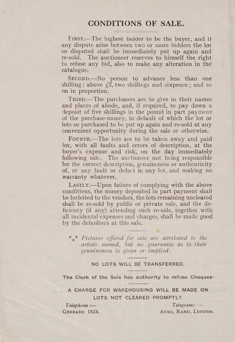 CONDITIONS OF SALE.   First.—The highest bidder to be the buyer, and if any dispute arise between two or more bidders the lot so disputed shall be immediately put up again and re-sold. The auctioneer reserves to himself the right to refuse any bid, also to make any alteration in the catalogue. SECOND.—No person to advance less than one shilling ; above £2, two shillings and sixpence ; and so on in proportion. TuHIRD.—The purchasers are to give in their names and places of abode, and, if required, to pay down a deposit of five shillings in the pound in part payment of the purchase-money, in default of which the lot or lots so purchased to be put up again and re-sold at any convenient opportunity during the sale or otherwise. FourTH.—The lots are to be taken away and paid for, with all faults and errors of description, at the buyer's expense and risk, on the day immediately following sale. The auctioneer not being responsible for the correct description, genuineness or authenticity of, or any fault or defect in any lot, and making no watranty whatever. LastLy.—Upon failure of complying with the above conditicns, the money deposited in part payment shall be forfeited to the vendors, the lots remaining uncleared shall be re-sold by public or private sale, and the de- ficiency (if any) attending such re-sale, together with _all incidental expenses and charges, shall be made good by the defaulters at this sale.  * .* Pictures offered for sale are attributed to the artists named, but no guarantee as to their genuineness 1s given or implied.  NO LOTS WILL BE TRANSFERRED.  The Clerk of the Sale has authority to refuse Cheques:  A CHARGE FOR WAREHOUSING WILL BE MADE ON LOTS NOT CLEARED PROMPTLY. Telephone :-— Telegrams -—- GERRARD 1824. AuKs, RAND, LONDON.