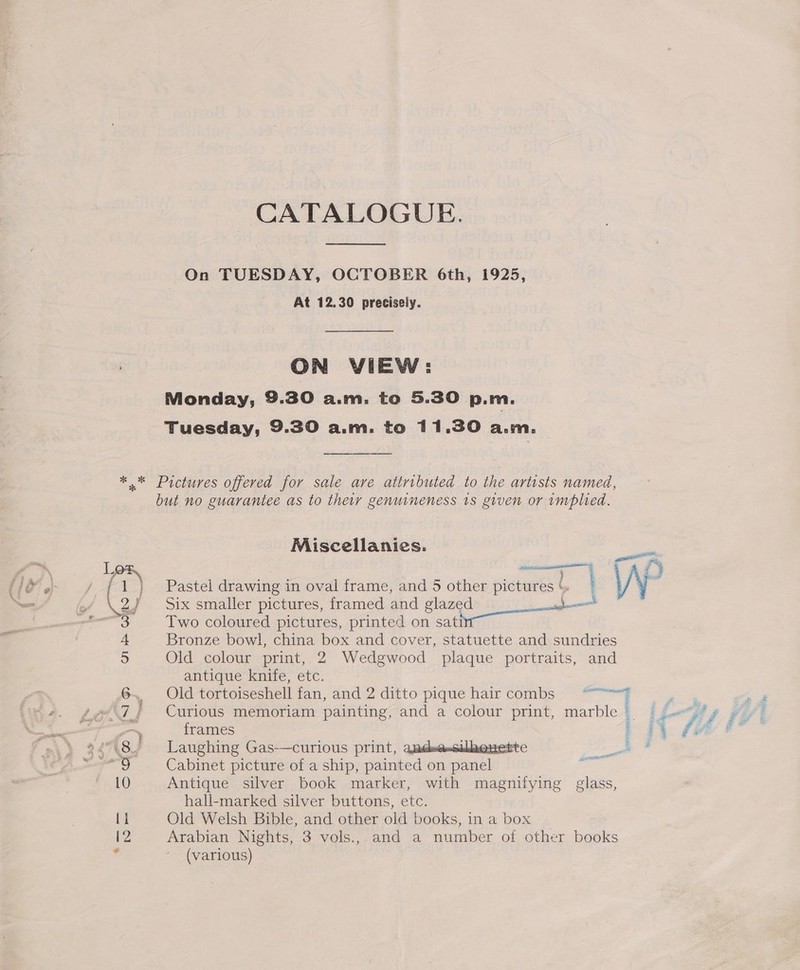 CATALOGUE. On TUESDAY, OCTOBER 6th, 1925, At 12.30 preciseiy. ON VIEW: Monday, 9.30 a.m. to 5.30 p.m. Tuesday, 9.30 a.m. to 11.30 a.m. * * = 3 b ag Qe ete G but no guarantee as to their genuineness 1s given or implied. Miscellanies. Six smaller pictures, framed and glazed _— Two coloured pictures, printed on sati Bronze bowl, china box and cover, statuette and sundries Old colour print, 2 Wedgwood plaque portraits, and antique knife, etc. frames  Laughing Gas—curious print, adsensilkeue: Cabinet picture of a ship, pak die on Acsannel Antique silver book marker, with magnifying glass, hall-marked silver buttons, etc. Old Welsh Bible, and other old books, in a box (various) :