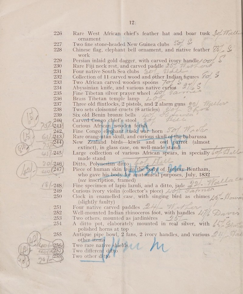 12; 226 Rare West African chief’s Heather hat and boar tk aL} Ut th ornament pnt O Zod Two fine stone-headed New Gaines clubs 997% 228 Chinese flag, elephant bell ornament, and native feather 887 ” &amp; work / 229 Persian inlaid gold dagger, with carved ea handle/Oez © 230 Rare Fiji neck rest, and carved paddle .2¢ f 4 Pes 231 Four native South Sea clubs SB Ly A Khe z 232 Collection of 11 carved wood and other - Indian figures Se on C- 233 Two African carved wooden spoons 727 &amp; hee iL 234 Abyssinian knife, and various. native curios “tip 2° 235 Fine Tibetan silver prayer wheel Hoy ly me ee 236 Brass Tibetan pave lamp 4.072 ¢ 237 Three old flintlocks, 2 pistols, and 2 alec guns | o) 238 Two sets cloisonné cruets (6 articles), ,2eé- Of Wa x 239 Six. old Benin bronze bells ..4O7, &lt;“C pfe2+-ee * » ZAQ Carvec o chaef’g:stool, Ze7 Pret Lt.    f sd F Ce , “Ls - ) vee / , i. € ia fty é ; 242, Fine Congo§e ; a (/ 243; — Rare orang-atan skull, and curious skul the*babarussa i G44) New Zéaland birds—kiwis~ and owl iparrot (almost   | extinct), in glass case, on well-made stan ——— a ae :/.245/. Large collection of various African eS in ARSON , im Cd thot made stand eran, gine” SEM SSS es EGRESS 2 ZAG Ditto, Polynesran” dit; fo ii £ {247} — Piece of human skin ir¢ ( fof flaAy-pentham, a who gave his.bedy..for a purposes, July, 1832 _ + (see inscription, framed) Rane fee Y, th i 6/248 Fine specimen of lapis lazuli, and a ditto, ee Fapmen 249 Curious ivory violin (collector’ Ss piece) A of ae nasi a 250 Clock in enamelled case, with singing bird as chimes My ¢ pe (shghtly faulty) Dy 251 Four native carved paddles —&lt;/7/— (pp - : ; 252 Well-mounted Indian rhinoceros foot, with handles - “4 Qe erty 253 Two others, mounted as jardiniéres _2 477 Peres 254 A ditto pot, elaborately mounted in real silver, with £473 : polished horns at top v; 259 Antique pipe bowl, 2 fans, 2 ivory handles, and various P hit 256 hea fi.  ia)