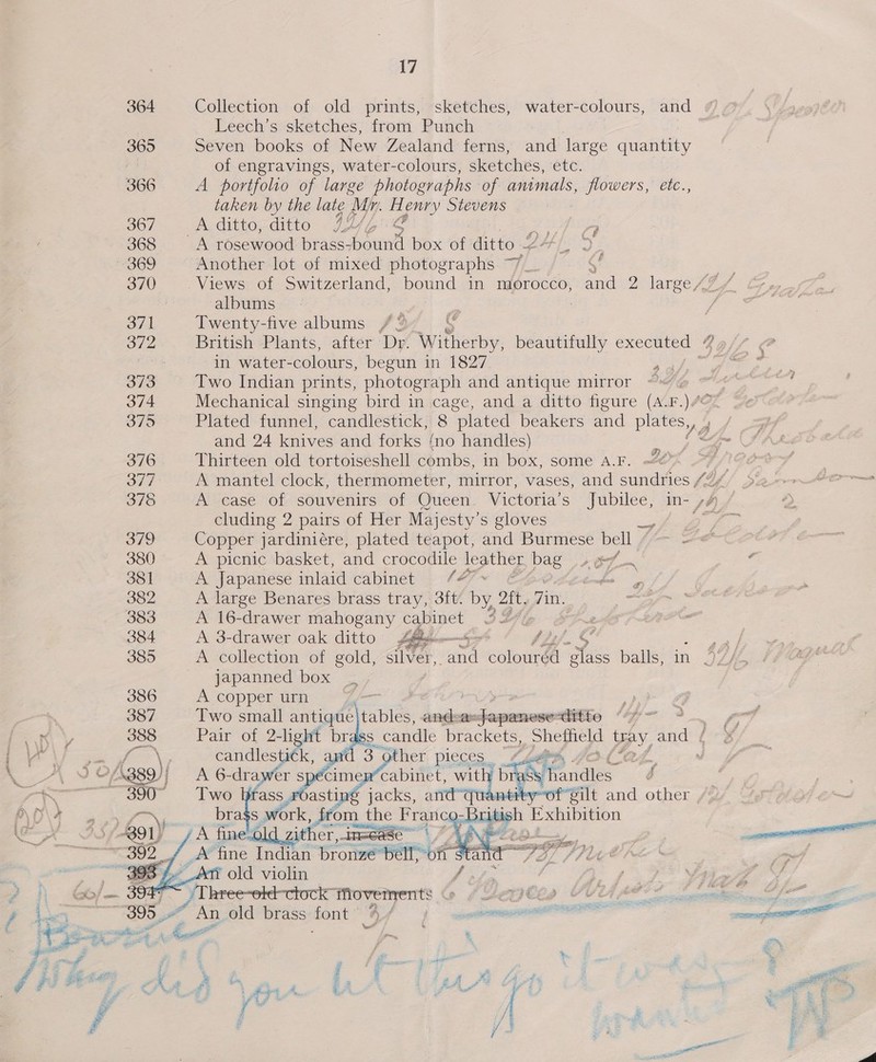 Leech’s sketches, from Punch : 365 Seven books of New Zealand ferns, and large quantity of engravings, water-colours, sketches, etc. 366 A portfolio of large photographs ‘of animals, ee etc., taken by the late Mr. Hy enry Stevens 367 A ditto, ditto 44 Ai “4 368 A rosewood brass- oui box of pee ee ftp albums 371 Twenty-five albums /2 372 British Plants, after Dr. *Witherby, beautifully executed * in water- colours, begun in 1827. mee 373 Two Indian prints, photograph and antique mirror and 24 ign and forks {no handles) 376 Thirteen old tortoiseshell combs, in box, some A.F. A 37 A mantel clock, thermometer, mirror, vases, and sundries 724 378 A case of souvenirs of Queen. Victoria’s ee in- 44) / cluding 2 pairs of Her Majesty’s gloves O79 Copper jardiniére, plated teapot, and Burmese bell / 380 A picnic basket, and crocodile ae pag +67 —~ 381 A Japanese inlaid cabinet 4 eee 382 A large Benares brass tray, 3ft. By Zit, Tit 383 A 16-drawer mahogany cabinet 3Y4 384 A 3-drawer oak ditto &amp;  japanned box _ 386 A copper unr = 4 387 Two small gt ase and: © Jape tite “4- 2 RR iy,      389) A We idles 390° Two brass roasting jacks, ard-quanti eX. os work , from the Franc py | Exhibition A fine zither, in=cas _A fine Indian Brome perro ate ~_Ati old violin jf      ; BN oes Soa dina ga Yejtisa Ye 395 “ An old brass font Bh abe rhc Ao ot ee