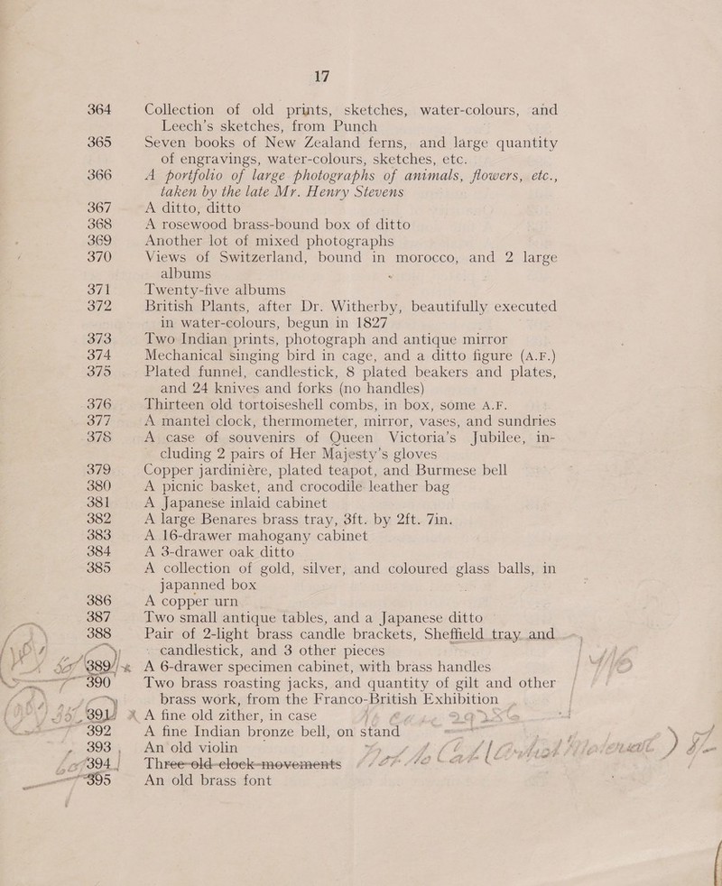 Collection of old prints, sketches, water-colours, and Leech’s sketches, from Punch ‘ Seven books of New Zealand ferns, and large quantity of engravings, water-colours, sketches, etc. A portfolio of large photographs of animals, flowers, etc., taken by the late Mr. Henry Stevens A ditto ditto A rosewood brass-bound box of ditto Another lot of mixed photographs Views of Switzerland, bound in morocco, and 2 large albums : : Twenty-five albums | British Plants, after Dr. Witherby, beautifully executed in water- colours, begun in 1827 Two Indian prints, photograph and antique mirror Mechanical singing bird in cage, and a ditto figure (A.F.) Plated funnel, candlestick, 8 plated beakers and plates, and 24 knives and forks (no handles) Thirteen old tortoiseshell combs, in box, some A.F. A mantel clock, thermometer, mirror, vases, and sundries A case of souvenirs of Queen Victoria’s Jubilee, in- cluding 2 pairs of Her Majesty’s gloves Copper jardiniére, plated teapot, and Burmese bell A picnic basket, and crocodile leather bag A japanese inlaid cabinet A large Benares brass tray, 3ft. by 2ft. 7in. A 16-drawer mahogany cabinet A 3-drawer oak ditto — A collection of gold, silver, and coloured glass balls, in japanned box A copper urn Two small antique tables, and a Japanese ditto — Pair of 2-light brass candle brackets, Sheffield tray. and ~ candlestick, and 3 other pieces A 6-drawer specimen cabinet, with brass Hamels Two brass roasting jacks, and quantity of gilt and other brass work, from the Franco- Dritish Exhibition A fine Indian bronze bell, on stand. An old violin rif ff Co 1 Three-old-clock-movements IP LOD be An old brass font fn 4.
