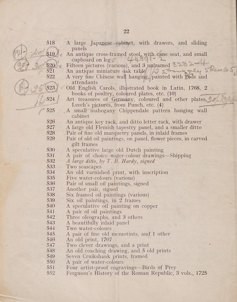 518 A large Japanese cabinet, with drawers, and ‘sliding tf \ panels Hee kag) ~ An antique cross-framed stool, with cane seat, and small Nan cupboard on leg ~ oe! Sq a gas 920//~ Fifteen pictures (various), and 3 unframed © te Pa 521 An antique miniature oak table’ //Q re saa TL LY &gt; eda ey | Ou A very fine Chinese wall hanging, painted with z ds 14 ——™N, attendants 4 (923 } ¥ Old English Carols, illustrated book in Latin, 1768, 2 er are books of poultry, coloured plates, etc. (10) —Tz 4524 | Art treasures of Germany, coloured and other plates, ?#. «7 # e te, Leech’s pictures, from Punch, etc. (4) “9525 (A small”mahogany Chippendale pattern hanging wall cabinet 526 An antique key rack, and ditto letter rack, with drawer 527 A large old Flemish tapestry panel, and a smaller ditto 528 __. Pair of fine old marquetry panels, in inlaid frames 529 Pair of old oil paintings, on panel, flower pieces, in carved gilt frames 530 A speculative large old Dutch painting 531 A pair of choice water-colour drawings—Shipping 532 A large ditto, by T. B. Hardy, signed 533 Two seascapes 534 An old varnished print, with inscription 535 Five water-colours (various) 536 Pair of small oil paintings, signed 937 Another pair, signed 538 Six framed oil paintings (various) 539 Six oil paintings, in 2 frames 540 A speculative oil painting on copper 541 A pair of oil paintings 542 Three oleographs, and 3 others 543 A beautifully inlaid panel 544 Two water-colours 545 A pair of fine old mezzotints, and 1 other 546 An old print, 1707 347 Two clever drawings, and a print iat 548 ~ An old coaching drawing, and 5 old prints 549 Seven Cruikshank prints, framed . 900 A pair of water-colours 551 Four artist-proof engravings—Birds of Prey 552 Ferguson’s History of the Roman Republic, 3 vols., 1725