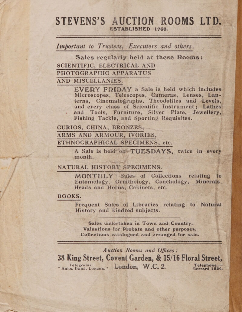 STEVENS’S AUCTION ROOMS LTD. ESTABLISHED 1760.  Important to Trustees, Hxecuters and others. Sales regularly heid at these Ome SCIENTIFIC, ELECTRICAL AND . PHOTOGRAPHIC _APPARATUS AND MISCELLANIES. and every class of Scientific Instrument; Lathes Fishing Tackle, and Sporting Requisites. CURIOS, CHINA, BRONZES, ARMS AND ARMOUR, IVORIES, ETHNOGRAPHICAL SPECIMENS, etc. eed A Sale is heid noG nae Se twice in every month.  NATURAL HISTORY ee Entomology, CGrnithology, Conchology, Minera Heads and Horns, Cabinets, etc. . Frequent Sales ‘of Libraries relating to Natural History and kindred subjects. Sales undertaken in Town and Country. Valuations for Prebate and other purposes. Collections catalogued and arranged for saie.  Auction Rooms and Offices: 38 King Street, Covent Garden, &amp; 15/16 Floral Street,  Sel =