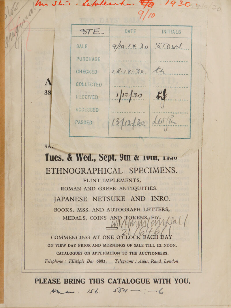  PASSED    SA Tues. &amp; Wed., Sept. 9 &amp; LU, L980” ETHNOGRAPHICAL SPECIMENS. FLINT IMPLEMENTS, ROMAN AND GREEK ANTIQUITIES. JAPANESE NETSUKE AND INRO. BOOKS, MSS. AND AUTOGRAPH LETTERS, MEDALS, COINS AND es ETC. v4) | / \ Al W. KIA 4 COMMENCING AT ONE O’ CLOCK Gite WA ON VIEW DAY PRIOR AND MORNINGS OF SALE TILL 12 NOON. CATALOGUES ON APPLICATION TO THE AUCTIONEERS. Telephone: TEMple Bar 6882. Telegrams : Auks, Rand, London.      Vee ites so SHE.. SSH 7: E€