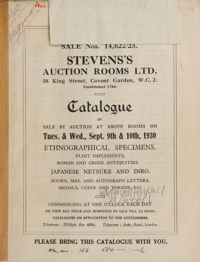 SALE Nos. 14,622/23. STEVENS'S AUCTION ROOMS LTD. 38 King Street, Covent Garden, W.C. 2. Established 1760. Catalogue SALE BY AUCTION AT ABOVE ROOMS ON Tues. &amp; Wed., Sept. 9th &amp; 10th, 1930 ETHNOGRAPHICAL SPECIMENS. FLINT IMPLEMENTS, ROMAN AND GREEK ANTIQUITIES. JAPANESE NETSUKE AND _ INRO. BOOKS, MSS. AND AUTOGRAPH LETTERS, usr COINS WAH WAT wv COMMENCING AT ONE O° Byars G; CH id ON VIEW DAY PRIOR AND MORNINGS OF SALE TILL I2 NOON. CATALOGUES ON APPLICATION TO THE AUCTIONEERS. Telephone: TEMple Bar 6882. Telegrams : Auks, Rand, London.    3   (Phin hs AS 6. IS a HS \